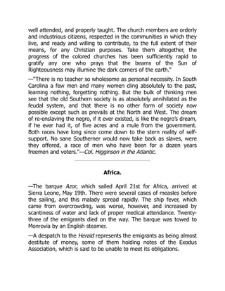 well attended, and properly taught. The church members are orderly
and industrious citizens, respected in the communities in which they
live, and ready and willing to contribute, to the full extent of their
means, for any Christian purposes. Take them altogether, the
progress of the colored churches has been sufficiently rapid to
gratify any one who prays that the beams of the Sun of
Righteousness may illumine the dark corners of the earth.”
—“There is no teacher so wholesome as personal necessity. In South
Carolina a few men and many women cling absolutely to the past,
learning nothing, forgetting nothing. But the bulk of thinking men
see that the old Southern society is as absolutely annihilated as the
feudal system, and that there is no other form of society now
possible except such as prevails at the North and West. The dream
of re-enslaving the negro, if it ever existed, is like the negro’s dream,
if he ever had it, of five acres and a mule from the government.
Both races have long since come down to the stern reality of self-
support. No sane Southerner would now take back as slaves, were
they offered, a race of men who have been for a dozen years
freemen and voters.”—Col. Higginson in the Atlantic.
Africa.
—The barque Azor, which sailed April 21st for Africa, arrived at
Sierra Leone, May 19th. There were several cases of measles before
the sailing, and this malady spread rapidly. The ship fever, which
came from overcrowding, was worse, however, and increased by
scantiness of water and lack of proper medical attendance. Twenty-
three of the emigrants died on the way. The barque was towed to
Monrovia by an English steamer.
—A despatch to the Herald represents the emigrants as being almost
destitute of money, some of them holding notes of the Exodus
Association, which is said to be unable to meet its obligations.
 