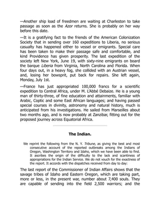 —Another ship load of freedmen are waiting at Charleston to take
passage as soon as the Azor returns. She is probably on her way
before this date.
—It is a gratifying fact to the friends of the American Colonization
Society that in sending over 160 expeditions to Liberia, no serious
casualty has happened either to vessel or emigrants. Special care
has been taken to make their passage safe and comfortable, and
kind Providence has given prosperity. The last expedition of the
society left New York, June 19, with sixty-nine emigrants on board
the barque Liberia from Virginia, North Carolina and Florida. When
four days out, in a heavy fog, she collided with an Austrian vessel,
and, losing her bowsprit, put back for repairs. She left again,
Monday, July 1st.
—France has just appropriated 100,000 francs for a scientific
expedition to Central Africa, under M. L’Abbé Debaize. He is a young
man of thirty-three, of fine education and attainments, familiar with
Arabic, Coptic and some East African languages; and having passed
special courses in divinity, astronomy and natural history, much is
anticipated from his investigations. He sailed from Marseilles about
two months ago, and is now probably at Zanzibar, fitting out for the
proposed journey across Equatorial Africa.
The Indian.
We reprint the following from the N. Y. Tribune, as giving the best and most
consecutive account of the reported outbreaks among the Indians of
Oregon, Washington Territory and Idaho, which we have been able to find.
It ascribes the origin of the difficulty to the lack and scantiness of
appropriations for the Indian Service. We do not vouch for the exactness of
the report. It accords with the dispatches received from day to day:
The last report of the Commissioner of Indian Affairs shows that the
savage tribes of Idaho and Eastern Oregon, which are taking part,
more or less, in the present war, number about 7,400 souls. They
are capable of sending into the field 2,500 warriors; and the
 