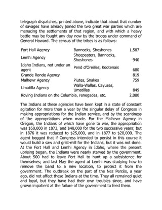 telegraph dispatches, printed above, indicate that about that number
of savages have already joined the two great war parties which are
menacing the settlements of that region, and with which a heavy
battle may be fought any day now by the troops under command of
General Howard. The census of the tribes is as follows:
Fort Hall Agency Bannocks, Shoshones 1,507
Lemhi Agency
Sheepeaters, Bannocks,
Shoshones 940
Idaho Indians, not under an
agent
Pend d’Oreilles, Kootenais
600
Grande Ronde Agency 819
Malhewr Agency Piutes, Snakes 759
Umatilla Agency
Walla-Wallas, Cayuses,
Umatillas 849
Roving Indians on the Columbia, renegades, etc. 2,000
The Indians at these agencies have been kept in a state of constant
agitation for more than a year by the singular delay of Congress in
making appropriations for the Indian service, and by the scantiness
of the appropriations when made. For the Malhewr Agency in
Oregon, the Indians of which have gone to war, the appropriation
was $50,000 in 1873, and $40,000 for the two successive years; but
in 1876 it was reduced to $25,000, and in 1877 to $20,000. The
agent begged that if Congress intended to persist in this course it
would build a saw and grist-mill for the Indians, but it was not done.
At the Fort Hall and Lemhi Agency in Idaho, where the present
uprising began, the Indians were nearly starved by the government.
About 500 had to leave Fort Hall to hunt up a subsistence for
themselves; and last May the agent at Lemhi was studying how to
remove the band to a new location, to protect it from the
government. The outbreak on the part of the Nez Percès, a year
ago, did not affect these Indians at the time. They all remained quiet
and loyal, but they have had their own troubles since, and have
grown impatient at the failure of the government to feed them.
 