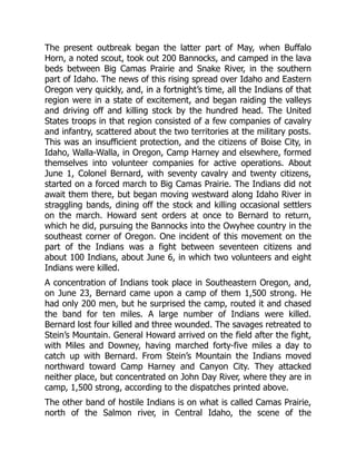 The present outbreak began the latter part of May, when Buffalo
Horn, a noted scout, took out 200 Bannocks, and camped in the lava
beds between Big Camas Prairie and Snake River, in the southern
part of Idaho. The news of this rising spread over Idaho and Eastern
Oregon very quickly, and, in a fortnight’s time, all the Indians of that
region were in a state of excitement, and began raiding the valleys
and driving off and killing stock by the hundred head. The United
States troops in that region consisted of a few companies of cavalry
and infantry, scattered about the two territories at the military posts.
This was an insufficient protection, and the citizens of Boise City, in
Idaho, Walla-Walla, in Oregon, Camp Harney and elsewhere, formed
themselves into volunteer companies for active operations. About
June 1, Colonel Bernard, with seventy cavalry and twenty citizens,
started on a forced march to Big Camas Prairie. The Indians did not
await them there, but began moving westward along Idaho River in
straggling bands, dining off the stock and killing occasional settlers
on the march. Howard sent orders at once to Bernard to return,
which he did, pursuing the Bannocks into the Owyhee country in the
southeast corner of Oregon. One incident of this movement on the
part of the Indians was a fight between seventeen citizens and
about 100 Indians, about June 6, in which two volunteers and eight
Indians were killed.
A concentration of Indians took place in Southeastern Oregon, and,
on June 23, Bernard came upon a camp of them 1,500 strong. He
had only 200 men, but he surprised the camp, routed it and chased
the band for ten miles. A large number of Indians were killed.
Bernard lost four killed and three wounded. The savages retreated to
Stein’s Mountain. General Howard arrived on the field after the fight,
with Miles and Downey, having marched forty-five miles a day to
catch up with Bernard. From Stein’s Mountain the Indians moved
northward toward Camp Harney and Canyon City. They attacked
neither place, but concentrated on John Day River, where they are in
camp, 1,500 strong, according to the dispatches printed above.
The other band of hostile Indians is on what is called Camas Prairie,
north of the Salmon river, in Central Idaho, the scene of the
 