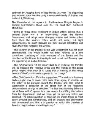 outbreak by Joseph’s band of Nez Percès last year. The dispatches
just received state that this party is composed chiefly of Snakes, and
is about 1,000 strong.
The Klamaths at the agency in Southwestern Oregon began to
commit depredations about June 25. The band then numbered
about 800.
—Some of those most intelligent in Indian affairs believe that a
general Indian war is an impossibility, unless the General
Government shall adopt some strangely unwise and hostile policy.
Even then the various tribes would not unite, but fight
independently, so much stronger are their mutual antipathies and
feuds than their hatred of the whites.
—The transfer of the Indians to the War Department has not been
accomplished. The whole matter has been referred to a joint
committee, consisting of three members of the Senate and five
members of the House, to investigate and report next January upon
the expediency of such a transfer.
—The Advance says: “If the report shall be in its favor, the transfer
will be because the religious press and the friends of the peace
policy neglect their duty. It is stated that a majority of the House
branch of the Commission is opposed to the change.”
—The Christian Union offers this suggestion: “The various missionary
bodies ought now to confer with each other, agree, if possible, on
the policy to be pursued toward the Indians, and then send to
Washington a delegation of the ablest men of the respective
denominations to urge its adoption. The fact that Secretary Schurz is
out of favor with Congress, is a poor reason for shifting the Indians
from his department, and we have yet to see any better one
assigned. The simple question is: How can the Indian tribes be most
easily civilized and Christianized, and so brought into assimilation
with Americans? And that is a question on which the churches of
America ought to have something to say.”
 