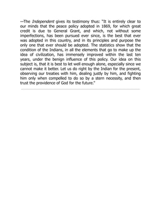 —The Independent gives its testimony thus: “It is entirely clear to
our minds that the peace policy adopted in 1869, for which great
credit is due to General Grant, and which, not without some
imperfections, has been pursued ever since, is the best that ever
was adopted in this country, and in its principles and purpose the
only one that ever should be adopted. The statistics show that the
condition of the Indians, in all the elements that go to make up the
idea of civilization, has immensely improved within the last ten
years, under the benign influence of this policy. Our idea on this
subject is, that it is best to let well enough alone, especially since we
cannot make it better. Let us do right by the Indian for the present,
observing our treaties with him, dealing justly by him, and fighting
him only when compelled to do so by a stern necessity, and then
trust the providence of God for the future.”
 