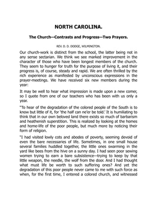 NORTH CAROLINA.
The Church—Contrasts and Progress—Two Prayers.
REV. D. D. DODGE, WILMINGTON.
Our church-work is distinct from the school, the latter being not in
any sense sectarian. We think we see marked improvement in the
character of those who have been longest members of the church.
They seem to hunger for truth for the purpose of living it, and their
progress is, of course, steady and rapid. We are often thrilled by the
rich experience as manifested by unconscious expressions in the
prayer-meetings. We have received six new members during the
year:
It may be well to hear what impression is made upon a new comer,
so I quote from one of our teachers who has been with us only a
year.
“To hear of the degradation of the colored people of the South is to
know but little of it, for ‘the half can ne’er be told.’ It is humiliating to
think that in our own beloved land there exists so much of barbarism
and heathenish superstition. This is realized by looking at the homes
and home-life of the poor people, but much more by noticing their
form of religion.
“I had visited lowly cots and abodes of poverty, seeming devoid of
even the bare necessaries of life. Sometimes, in one small house
several families huddled together, the little ones swarming in the
yard like bees from the hive on a sunny day. I had seen poor sewing
women trying to earn a bare subsistence—trying to keep by that
little weapon, the needle, the wolf from the door. And I had thought
what must life be worth to such suffering ones? And yet the
degradation of this poor people never came to me with such force as
when, for the first time, I entered a colored church, and witnessed
 