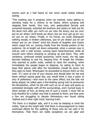 scenes such as I had heard of, but never could realize without
seeing.
“The meeting was in progress when we entered, many talking or
standing ready for a chance to be heard, others jumping and
clapping their hands. One man, who gesticulated fiercely and
screamed hoarsely, exhorted the brethren and sisters to ‘look out for
the devil—he’s after yer—he’ll run yer inter the briers, but yer mus’
put on yer shoes—he’ll knock yer down, but yer mus’ get up an’ run,
an’ put on yer shoes.’ Finally, in his frenzy, we could distinguish
nothing except, in broken utterances, ‘put on yer shoes! put on yer
shoes! put on yer shoes!’ amid the shouts of laughter and cheers
which urged him on, coming chiefly from the female portion of the
audience. He at length sat down exhausted, when a woman rose in
mid-air, with a wild scream, coming down head-foremost, while all
around were others shouting or jumping up and down. This, with
variations, continued amidst quavering, weird music, the big cape
bonnets bobbing to and fro, keeping time. At length the minister,
who seemed to prefer order, wished to close the meeting, when
immediately the people began to disperse, he calling to them to
keep their places until after the benediction should be given, but
they paid no heed. Whereupon he proceeded to lecture them on this
wise: ‘If I were at one of your houses and should take my hat and
leave without saying good day, you would think it was a piece of
very ill politeness,’—and more to the same effect; but the tide not
being stayed, he called upon a fine-looking young man to pronounce
the benediction, which he did with such an air of ease and grace as
contrasted strangely with all the surroundings, and I turned away in
silent wonder at him, as being one of such a crowd. I never felt so
truly thankful for a better way that is opened to them, and that even
a few are struggling to elevate themselves,—are found sitting
‘clothed and in their right mind,’ learning truth.
“For there is a brighter side, and it is only by keeping in mind the
motto, ‘look on the bright side’ that there is encouragement to make
continued efforts for the uplifting of those who do not wish it for
themselves. That there are noble exceptions we are glad and
 