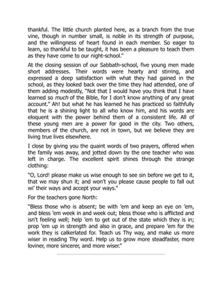 thankful. The little church planted here, as a branch from the true
vine, though in number small, is noble in its strength of purpose,
and the willingness of heart found in each member. So eager to
learn, so thankful to be taught, it has been a pleasure to teach them
as they have come to our night-school.”
At the closing session of our Sabbath-school, five young men made
short addresses. Their words were hearty and stirring, and
expressed a deep satisfaction with what they had gained in the
school, as they looked back over the time they had attended, one of
them adding modestly, “Not that I would have you think that I have
learned so much of the Bible, for I don’t know anything of any great
account.” Ah! but what he has learned he has practiced so faithfully
that he is a shining light to all who know him, and his words are
eloquent with the power behind them of a consistent life. All of
these young men are a power for good in the city. Two others,
members of the church, are not in town, but we believe they are
living true lives elsewhere.
I close by giving you the quaint words of two prayers, offered when
the family was away, and jotted down by the one teacher who was
left in charge. The excellent spirit shines through the strange
clothing:
“O, Lord! please make us wise enough to see sin before we get to it,
that we may shun it; and won’t you please cause people to fall out
wi’ their ways and accept your ways.”
For the teachers gone North:
“Bless those who is absent; be with ’em and keep an eye on ’em,
and bless ’em week in and week out; bless those who is afflicted and
isn’t feeling well; help ’em to get out of the state which they is in;
prop ’em up in strength and also in grace, and prepare ’em for the
work they is calkerlated for. Teach us Thy way, and make us more
wiser in reading Thy word. Help us to grow more steadfaster, more
loviner, more sincerer, and more wiser.”
 