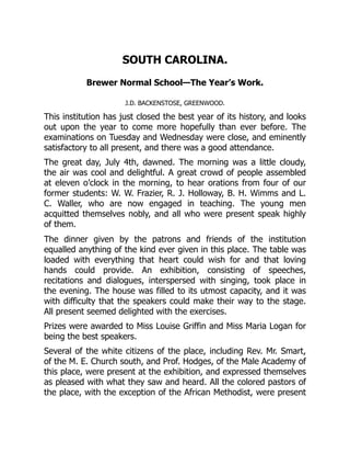 SOUTH CAROLINA.
Brewer Normal School—The Year’s Work.
J.D. BACKENSTOSE, GREENWOOD.
This institution has just closed the best year of its history, and looks
out upon the year to come more hopefully than ever before. The
examinations on Tuesday and Wednesday were close, and eminently
satisfactory to all present, and there was a good attendance.
The great day, July 4th, dawned. The morning was a little cloudy,
the air was cool and delightful. A great crowd of people assembled
at eleven o’clock in the morning, to hear orations from four of our
former students: W. W. Frazier, R. J. Holloway, B. H. Wimms and L.
C. Waller, who are now engaged in teaching. The young men
acquitted themselves nobly, and all who were present speak highly
of them.
The dinner given by the patrons and friends of the institution
equalled anything of the kind ever given in this place. The table was
loaded with everything that heart could wish for and that loving
hands could provide. An exhibition, consisting of speeches,
recitations and dialogues, interspersed with singing, took place in
the evening. The house was filled to its utmost capacity, and it was
with difficulty that the speakers could make their way to the stage.
All present seemed delighted with the exercises.
Prizes were awarded to Miss Louise Griffin and Miss Maria Logan for
being the best speakers.
Several of the white citizens of the place, including Rev. Mr. Smart,
of the M. E. Church south, and Prof. Hodges, of the Male Academy of
this place, were present at the exhibition, and expressed themselves
as pleased with what they saw and heard. All the colored pastors of
the place, with the exception of the African Methodist, were present
 