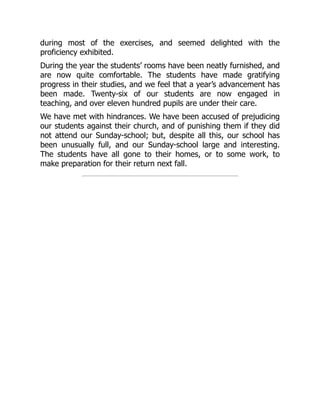 during most of the exercises, and seemed delighted with the
proficiency exhibited.
During the year the students’ rooms have been neatly furnished, and
are now quite comfortable. The students have made gratifying
progress in their studies, and we feel that a year’s advancement has
been made. Twenty-six of our students are now engaged in
teaching, and over eleven hundred pupils are under their care.
We have met with hindrances. We have been accused of prejudicing
our students against their church, and of punishing them if they did
not attend our Sunday-school; but, despite all this, our school has
been unusually full, and our Sunday-school large and interesting.
The students have all gone to their homes, or to some work, to
make preparation for their return next fall.
 