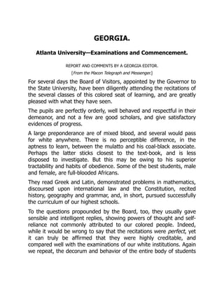 GEORGIA.
Atlanta University—Examinations and Commencement.
REPORT AND COMMENTS BY A GEORGIA EDITOR.
[From the Macon Telegraph and Messenger.]
For several days the Board of Visitors, appointed by the Governor to
the State University, have been diligently attending the recitations of
the several classes of this colored seat of learning, and are greatly
pleased with what they have seen.
The pupils are perfectly orderly, well behaved and respectful in their
demeanor, and not a few are good scholars, and give satisfactory
evidences of progress.
A large preponderance are of mixed blood, and several would pass
for white anywhere. There is no perceptible difference, in the
aptness to learn, between the mulatto and his coal-black associate.
Perhaps the latter sticks closest to the text-book, and is less
disposed to investigate. But this may be owing to his superior
tractability and habits of obedience. Some of the best students, male
and female, are full-blooded Africans.
They read Greek and Latin, demonstrated problems in mathematics,
discoursed upon international law and the Constitution, recited
history, geography and grammar, and, in short, pursued successfully
the curriculum of our highest schools.
To the questions propounded by the Board, too, they usually gave
sensible and intelligent replies, showing powers of thought and self-
reliance not commonly attributed to our colored people. Indeed,
while it would be wrong to say that the recitations were perfect, yet
it can truly be affirmed that they were highly creditable, and
compared well with the examinations of our white institutions. Again
we repeat, the decorum and behavior of the entire body of students
 