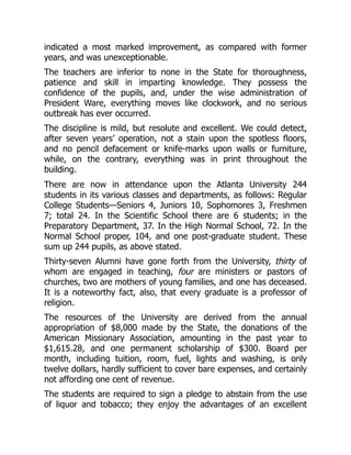indicated a most marked improvement, as compared with former
years, and was unexceptionable.
The teachers are inferior to none in the State for thoroughness,
patience and skill in imparting knowledge. They possess the
confidence of the pupils, and, under the wise administration of
President Ware, everything moves like clockwork, and no serious
outbreak has ever occurred.
The discipline is mild, but resolute and excellent. We could detect,
after seven years’ operation, not a stain upon the spotless floors,
and no pencil defacement or knife-marks upon walls or furniture,
while, on the contrary, everything was in print throughout the
building.
There are now in attendance upon the Atlanta University 244
students in its various classes and departments, as follows: Regular
College Students—Seniors 4, Juniors 10, Sophomores 3, Freshmen
7; total 24. In the Scientific School there are 6 students; in the
Preparatory Department, 37. In the High Normal School, 72. In the
Normal School proper, 104, and one post-graduate student. These
sum up 244 pupils, as above stated.
Thirty-seven Alumni have gone forth from the University, thirty of
whom are engaged in teaching, four are ministers or pastors of
churches, two are mothers of young families, and one has deceased.
It is a noteworthy fact, also, that every graduate is a professor of
religion.
The resources of the University are derived from the annual
appropriation of $8,000 made by the State, the donations of the
American Missionary Association, amounting in the past year to
$1,615.28, and one permanent scholarship of $300. Board per
month, including tuition, room, fuel, lights and washing, is only
twelve dollars, hardly sufficient to cover bare expenses, and certainly
not affording one cent of revenue.
The students are required to sign a pledge to abstain from the use
of liquor and tobacco; they enjoy the advantages of an excellent
 