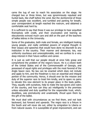 came the tug of war to reach his associates on the stage. He
charged two or three times, but was ignominiously repulsed and
hurled back, like chaff before the wind. But the bonhommie of those
simple people was excellent, and tumbled and panting for breath,
your correspondent at length reached the rostrum, and obtained a
comfortable seat hard by.
It is sufficient to say that those it was our privilege to hear acquitted
themselves with credit, and their enunciation and training as
elocutionists evinced much care and skill on the part of the teachers
of belles lettres in the University.
Some of the graduates, both male and female, are intelligent looking
young people, and really exhibited powers of original thought in
their essays and speeches that would have done no discredit to any
institution in the country. Their manner and demeanor, too, was
uniformly courteous and unexceptionable, and we confess to a very
deep interest in their future welfare and career.
It is just as well that our people should at once fully grasp and
comprehend the problem of the negro’s future. He is a citizen both
of the United States and of the Commonwealth of Georgia, and
possessed of equal rights and privileges with the most favored of the
Anglo Saxon race. No law can be enacted which does not include
and apply to him, and the freedman is now an essential and integral
portion of the community. Hence, it should ever be the mission and
duty of the superior race to treat him kindly, and to spare no pains
to elevate this new element to its proper place in the body politic.
They, equally with ourselves, help to make the law-givers and rulers
of the country, and how can they act intelligently in the premises
unless educated and duly qualified for the responsible trust, which,
doubtless, was prematurely and unadvisedly thrust upon them by
the gift of the ballot.
We must deal with circumstances as we find them, and not look
backward, but forward and upwards. The negro race is a fixture in
the South and will never die out, either by emigration to Liberia or
from natural causes. It is susceptible of great improvement, and can
 