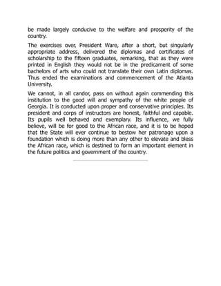 be made largely conducive to the welfare and prosperity of the
country.
The exercises over, President Ware, after a short, but singularly
appropriate address, delivered the diplomas and certificates of
scholarship to the fifteen graduates, remarking, that as they were
printed in English they would not be in the predicament of some
bachelors of arts who could not translate their own Latin diplomas.
Thus ended the examinations and commencement of the Atlanta
University.
We cannot, in all candor, pass on without again commending this
institution to the good will and sympathy of the white people of
Georgia. It is conducted upon proper and conservative principles. Its
president and corps of instructors are honest, faithful and capable.
Its pupils well behaved and exemplary. Its influence, we fully
believe, will be for good to the African race, and it is to be hoped
that the State will ever continue to bestow her patronage upon a
foundation which is doing more than any other to elevate and bless
the African race, which is destined to form an important element in
the future politics and government of the country.
 