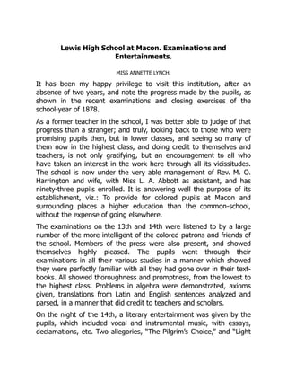 Lewis High School at Macon. Examinations and
Entertainments.
MISS ANNETTE LYNCH.
It has been my happy privilege to visit this institution, after an
absence of two years, and note the progress made by the pupils, as
shown in the recent examinations and closing exercises of the
school-year of 1878.
As a former teacher in the school, I was better able to judge of that
progress than a stranger; and truly, looking back to those who were
promising pupils then, but in lower classes, and seeing so many of
them now in the highest class, and doing credit to themselves and
teachers, is not only gratifying, but an encouragement to all who
have taken an interest in the work here through all its vicissitudes.
The school is now under the very able management of Rev. M. O.
Harrington and wife, with Miss L. A. Abbott as assistant, and has
ninety-three pupils enrolled. It is answering well the purpose of its
establishment, viz.: To provide for colored pupils at Macon and
surrounding places a higher education than the common-school,
without the expense of going elsewhere.
The examinations on the 13th and 14th were listened to by a large
number of the more intelligent of the colored patrons and friends of
the school. Members of the press were also present, and showed
themselves highly pleased. The pupils went through their
examinations in all their various studies in a manner which showed
they were perfectly familiar with all they had gone over in their text-
books. All showed thoroughness and promptness, from the lowest to
the highest class. Problems in algebra were demonstrated, axioms
given, translations from Latin and English sentences analyzed and
parsed, in a manner that did credit to teachers and scholars.
On the night of the 14th, a literary entertainment was given by the
pupils, which included vocal and instrumental music, with essays,
declamations, etc. Two allegories, “The Pilgrim’s Choice,” and “Light
 
