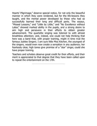 Hearts’ Pilgrimage,” deserve special notice, for not only the beautiful
manner in which they were rendered, but for the life-lessons they
taught, and the mental power developed by those who had so
successfully learned their long and difficult parts. The essays,
“Missed Lessons,” and “Little by Little,” and “No Excellence without
Labor,” showed marked ability in the pupils, and a strong desire to
aim high and persevere in their efforts to obtain greater
advancement. The quartette singing was listened to with almost
breathless attention; and, indeed, one could not help thinking that
here was a band that, with proper training, might in time rival the
famous Jubilee Singers. I am sure little Miss Kitchen, the youngest of
the singers, would even now create a sensation in any audience; her
fearlessly clear, high tones give promise of a “star” singer, could she
have proper training.
Teachers and scholars deserve great credit for their efforts, and their
merit is appreciated to that degree that they have been called upon
to repeat the entertainment on the 17th.
 