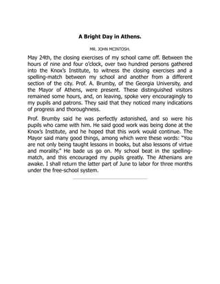 A Bright Day in Athens.
MR. JOHN MCINTOSH.
May 24th, the closing exercises of my school came off. Between the
hours of nine and four o’clock, over two hundred persons gathered
into the Knox’s Institute, to witness the closing exercises and a
spelling-match between my school and another from a different
section of the city. Prof. A. Brumby, of the Georgia University, and
the Mayor of Athens, were present. These distinguished visitors
remained some hours, and, on leaving, spoke very encouragingly to
my pupils and patrons. They said that they noticed many indications
of progress and thoroughness.
Prof. Brumby said he was perfectly astonished, and so were his
pupils who came with him. He said good work was being done at the
Knox’s Institute, and he hoped that this work would continue. The
Mayor said many good things, among which were these words: “You
are not only being taught lessons in books, but also lessons of virtue
and morality.” He bade us go on. My school beat in the spelling-
match, and this encouraged my pupils greatly. The Athenians are
awake. I shall return the latter part of June to labor for three months
under the free-school system.
 