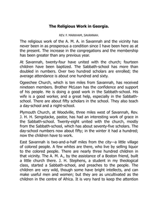 The Religious Work in Georgia.
REV. F. MARKHAM, SAVANNAH.
The religious work of the A. M. A. in Savannah and the vicinity has
never been in as prosperous a condition since I have been here as at
the present. The increase in the congregations and the membership
has been greater than any previous year.
At Savannah, twenty-four have united with the church; fourteen
children have been baptized. The Sabbath-school has more than
doubled in numbers. Over two hundred scholars are enrolled; the
average attendance is about one hundred and sixty.
Ogeechee Church, which is ten miles from Savannah, has received
nineteen members. Brother McLean has the confidence and support
of his people. He is doing a good work in the Sabbath-school. His
wife is a good worker, and a great help, especially in the Sabbath-
school. There are about fifty scholars in the school. They also teach
a day-school and a night-school.
Plymouth Church, at Woodville, three miles west of Savannah, Rev.
J. H. H. Sengstacke, pastor, has had an interesting work of grace in
the Sabbath-school. Twenty-eight united with the church, mostly
from the Sabbath-school, which has about seventy-five scholars. The
day-school numbers now about fifty; in the winter it had a hundred;
now the children have to work.
East Savannah is two-and-a-half miles from the city—a little village
of colored people. A few whites are there, who live by selling liquor
to the colored people. There are nearly three hundred children in
that vicinity. The A. M. A., by the assistance of a Boston friend, built
a little church there. J. H. Stephens, a student in my theological
class, started a Sabbath-school, and preaches to the people. The
children are very wild, though some have bright intellects, and can
make useful men and women; but they are as uncultivated as the
children in the centre of Africa. It is very hard to keep the attention
 