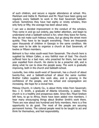 of such children, and secure a regular attendance at school. Mrs.
Markham and Hattie B. Markham and Mr. Floyd have been going out
regularly every Sabbath to work in the East Savannah Sabbath-
school. Sometimes they have had eighty or ninety scholars, then
only forty or fifty; the average has been about sixty.
I can see a decided improvement in the conduct of the scholars.
They come in and go out orderly, pay better attention, and begin to
understand what a Sabbath-school is for; when they leave for home,
they do not make such hideous noises, but go along the street more
quietly. They have to be taught everything. There are thousands
upon thousands of children in Georgia in the same condition. We
hope soon to be able to organize a church at East Savannah, of
twelve or fifteen members.
Belmont is four miles south-west from Savannah. The church here is
supplied by Wilson Callen, a very faithful man of God. The church
suffered here by a bad man, who preached for them, but was last
year expelled from church. He claims to be a preacher still, and is
doing what he can to draw the people away. The work is gradually
improving, both in the church and Sabbath-school.
Louisville, two miles south-west of Savannah, has a church of about
twenty-five, and a Sabbath-school of about the same number.
Brother Callen supplies this work also, and is growing in the
confidence of the people, and his school and congregation are
increasing. We hope for a revival here.
Midway Church, in Liberty Co., is about thirty miles from Savannah;
Rev. J. E. Smith, a graduate of Atlanta University, is pastor. This
church is in a healthy and prosperous state. Since Rev. Floyd Snelson
left here, to go to Africa, there have been added nine members. I
hear many encouraging things about Brother Smith’s work there.
There are now about two hundred and forty members. Here is a fine
opportunity to do good. The most of the people are securing
permanent homes. The colored people need to be taught to act and
think for themselves, and feel responsibility.
 