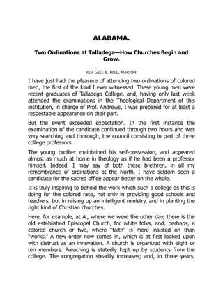 ALABAMA.
Two Ordinations at Talladega—How Churches Begin and
Grow.
REV. GEO. E. HILL, MARION.
I have just had the pleasure of attending two ordinations of colored
men, the first of the kind I ever witnessed. These young men were
recent graduates of Talladega College, and, having only last week
attended the examinations in the Theological Department of this
institution, in charge of Prof. Andrews, I was prepared for at least a
respectable appearance on their part.
But the event exceeded expectation. In the first instance the
examination of the candidate continued through two hours and was
very searching and thorough, the council consisting in part of three
college professors.
The young brother maintained his self-possession, and appeared
almost as much at home in theology as if he had been a professor
himself. Indeed, I may say of both these brethren, in all my
remembrance of ordinations at the North, I have seldom seen a
candidate for the sacred office appear better on the whole.
It is truly inspiring to behold the work which such a college as this is
doing for the colored race, not only in providing good schools and
teachers, but in raising up an intelligent ministry, and in planting the
right kind of Christian churches.
Here, for example, at A., where we were the other day, there is the
old established Episcopal Church, for white folks, and, perhaps, a
colored church or two, where “faith” is more insisted on than
“works.” A new order now comes in, which is at first looked upon
with distrust as an innovation. A church is organized with eight or
ten members. Preaching is statedly kept up by students from the
college. The congregation steadily increases; and, in three years,
 
