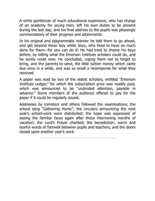 A white gentleman of much educational experience, who has charge
of an academy for young men, left his own duties to be present
during the last day; and his final address to the pupils was pleasingly
commendatory of their progress and attainments.
In his original and epigrammatic manner he told them to go ahead,
and get beyond these lazy white boys, who liked to have so much
done for them—for you can do it! He had tried to shame his boys
before, by telling what the Emerson Institute scholars could do, and
he surely could now. He concluded, urging them not to forget to
bring, and the parents to send, the little tuition money which came
due once in a while, and was so small a recompense for what they
received.
A paper was read by two of the oldest scholars, entitled “Emerson
Institute Ledger,” for which the subscription price was readily paid,
which was announced to be “undivided attention, payable in
advance.” Some members of the audience offered to pay for the
paper if it could be regularly issued.
Addresses by ministers and others followed the examinations; the
school sang “Gathering Home”; the circulars announcing the next
year’s school-work were distributed; the hope was expressed of
seeing the familiar faces again after these intervening months of
vacation; the Lord’s Prayer chanted; the benediction; warm and
tearful words of farewell between pupils and teachers, and the doors
closed upon another year’s work.
 