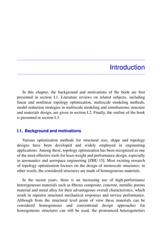 Introduction
In this chapter, the background and motivations of the book are ﬁrst
presented in section I.1. Literature reviews on related subjects, including
linear and nonlinear topology optimization, multiscale modeling methods,
model reduction strategies in multiscale modeling and simultaneous structure
and materials design, are given in section I.2. Finally, the outline of the book
is presented in section I.3.
I.1. Background and motivations
Various optimization methods for structural size, shape and topology
designs have been developed and widely employed in engineering
applications. Among these, topology optimization has been recognized as one
of the most effective tools for least-weight and performance design, especially
in aeronautics and aerospace engineering [ZHU 15]. Most existing research
of topology optimization focuses on the design of monoscale structures; in
other words, the considered structures are made of homogeneous materials.
In the recent years, there is an increasing use of high-performance
heterogeneous materials such as ﬁbrous composite, concrete, metallic porous
material and metal alloy for their advantageous overall characteristics, which
result in superior structural mechanical responses and service performance.
Although from the structural level point of view these materials can be
considered homogeneous and conventional design approaches for
homogeneous structures can still be used, the pronounced heterogeneities
 