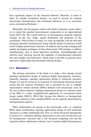 x Multiscale Structural Topology Optimization
have signiﬁcant impacts on the structural behavior. Therefore, in order to
allow for reliable mechanical designs, we need to account for material
microscopic heterogeneities and constituent behaviors so as to accurately
assess structural performance.
Meanwhile, the fast progress made in the ﬁeld of materials science allows
us to control the material microstructure composition to an unprecedented
extent [FUL 10]. The overall behavior of heterogeneous materials depends
strongly on the size, shape, spatial distribution and properties of the
constituents. With all these in mind, we come up naturally with the idea that
designing materials simultaneously along with the design of structures would
result in higher performance structures. In addition, the recently emerging and
rapidly developing techniques of three-dimensional (3D) printing or additive
manufacturing, such as fused deposition modeling, stereolithography and
selective laser sintering, provide the capability of manufacturing extremely
ﬁne and complex microstructures, which make it possible to generate more
innovative, lightweight and structurally efﬁcient designs.
I.1.1. Motivation 1
The primary motivation of the book is to make a ﬁrst attempt toward
topology optimization design of nonlinear highly heterogeneous structures.
Generally speaking, topology optimization design of multiscale structures
(Figure I.1) can be viewed as an extension of conventional monoscale design
except that the material constitutive law is governed by one or multiple
representative volume elements (RVEs) deﬁned at the microscopic scale. In
the case of linear elasticity, topology optimization design of a structure made
of the RVE is a rather straightforward application of conventional linear
design routine [SIG 01, HUA 10a], because the effective or homogenized
constitutive behavior of the considered RVEs can be explicitly determined by
homogenization analysis.
When nonlinearities are present at the microscopic scale, i.e. nonlinear
RVEs under consideration, topology optimization design of such multiscale
structures is a rather challenging task. First, as will be discussed subsequently
in section I.2.1, nonlinear topology optimization is not at all a trivial task even
for homogeneous structures due to the increased computing cost and the
required solution stabilization schemes, not to mention highly heterogeneous
 