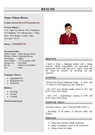 RESUME
OBJECTIVE
I intend to build a challenging position with a leading
corporate, offering responsibilities and opportunities for
advancement which could help me to explore myself fully
and realize my potential, my knowledge and gain
experience.
ACADEMIA
- B.Tech from Seacom Engineering College in 2016 with
7.71 DGPA in Civil Engineering under MAKAUT .
- ISC (12th) from Monalisa English School in 2011 with
61.25 % from CISCE Board.
- ISCE (10th) fromKrishnagar Academy in 2009 with
65.50 % from CISCE Board.
COMPUTER SKILLS
- Knowing Software: ( Auto CAD, Staad PRO, REVIT ).
- Knowledge of all editions of Microsoft Office and
Windows.
STRENGTH
 Always have a positive attitude & punctual.
 Ability to acclimatize myself in any environment.
 Willing to learn new things.
Name: Pritam Biswas
E-mail: pritam.biswas92@gmail.com
Present Address :
C/O.- Tapan Kr. Biswas, Vill.- Chashipara,
P.O.-Badkulla, P.S.-Taherpur,Dist.- Nadia,
State- West Bengal, Country- India,
Pin Code- 741121
Phone :+919635013799
Personal Profile:
Father’s Name : Tapan Kumar Biswas
Mother’s Name : TamraliptaBiswas
Nationality : Indian
Date Of Birth : 17th November,1993
Passport No. : L2034448
DL No. : WB-5120150104015
Sex : Male
Languages Known:
 English(R/W/S)
 Bengali(R/W/S)
 Hindi(R/S)
Hobbies:
 Traveling
 Gyming
 Cooking
Marital status:Single
 