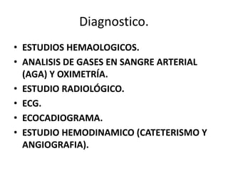 Diagnostico.
• ESTUDIOS HEMAOLOGICOS.
• ANALISIS DE GASES EN SANGRE ARTERIAL
(AGA) Y OXIMETRÍA.
• ESTUDIO RADIOLÓGICO.
• ECG.
• ECOCADIOGRAMA.
• ESTUDIO HEMODINAMICO (CATETERISMO Y
ANGIOGRAFIA).
 
