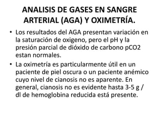 ANALISIS DE GASES EN SANGRE
ARTERIAL (AGA) Y OXIMETRÍA.
• Los resultados del AGA presentan variación en
la saturación de oxigeno, pero el pH y la
presión parcial de dióxido de carbono pCO2
estan normales.
• La oximetría es particularmente útil en un
paciente de piel oscura o un paciente anémico
cuyo nivel de cianosis no es aparente. En
general, cianosis no es evidente hasta 3-5 g /
dl de hemoglobina reducida está presente.
 