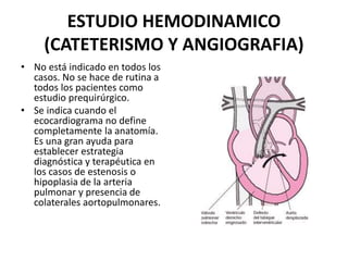 ESTUDIO HEMODINAMICO
(CATETERISMO Y ANGIOGRAFIA)
• No está indicado en todos los
casos. No se hace de rutina a
todos los pacientes como
estudio prequirúrgico.
• Se indica cuando el
ecocardiograma no define
completamente la anatomía.
Es una gran ayuda para
establecer estrategia
diagnóstica y terapéutica en
los casos de estenosis o
hipoplasia de la arteria
pulmonar y presencia de
colaterales aortopulmonares.
 