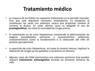 Tratamiento médico
• La mayoria de los Fallots no requieren tratamiento en el periodo neonatal,
sino que solo requieren revisiones ambulatorias. La excepcion la
constituyen los casos con estenosis severa que presentan cianosis al
cerrarse el ductus. En estos ultimos casos es obligado el uso de
prostaglandinas, asi como la necesidad de cirugia precoz.
• El tratamiento en las crisis hipoxemicas comprende la administración de
oxigeno (vasodilatador pulmonar y vasoconstrictor sistémico),
vasoconstrictores como la noradrenalina o la colocación del niño en
posición genupectoral.
• La aparición de crisis hipoxemicas, así como la cianosis intensa, implican la
indicación de cirugía ya sea paliativa o correctora sin demora.
• Algunos casos de Fallot precianotico con estenosis pulmonar leve pueden
requerir tratamiento anticongestivo durante las primeras semanas de
vida.
 