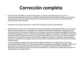 Corrección completa
• El tratamiento del Fallot es siempre quirurgico. La correccion total consiste en cerrar la
comunicacion interventricular con un parche, generalmente de pericardio bovino, y en corregir la
estenosis pulmonar con diversas tecnicas, la mas frecuente de las cuales es el implante de un
parche transanular pulmonar.
• El alivio de la estenosis pulmonar suele incluir reseccion muscular infundibular.
• Hasta hace unos años, la via transventricular era la habitual en todo tipo de Fallots, y la correccion
de la estenosis pulmonar se realizaba con implante de parches de ampliacion muy grandes, con
objeto de evitar las reestenosis futuras. Sin embargo, el precio que el paciente pagaba por ello era
la aparicion progresiva de IP y el desarrollo de amplias regiones acineticas en el tracto de salida del
ventriculo derecho, fuente de arritmias y de agravamiento de la IP. Por ello, la tendencia actual es
preservar en lo posible la funcion de la valvula, a riesgo de provocar o mantener cierto grado de
estenosis, limitando en lo posible el parche transanular y la extension del mismo hacia el tracto de
salida derecho.
• En la actualidad la mayoria de los grupos quirurgicos establecen la cirugia electiva (en ninos
asintomaticos) del Fallot en los 3-6 meses de edad. Hay grupos que prefieren corregir el Fallot mas
precozmente, incluyendo el periodo neonatal. La correccion precoz del Fallot favoreceria el
desarrollo correcto del arbol vascular pulmonar periférico y disminuiria el riesgo de desarrollar IP
significativa con el seguimiento.
 