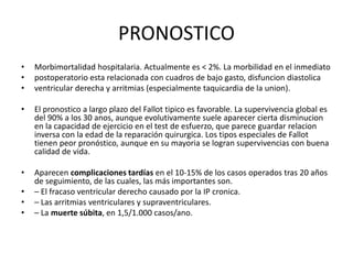 PRONOSTICO
• Morbimortalidad hospitalaria. Actualmente es < 2%. La morbilidad en el inmediato
• postoperatorio esta relacionada con cuadros de bajo gasto, disfuncion diastolica
• ventricular derecha y arritmias (especialmente taquicardia de la union).
• El pronostico a largo plazo del Fallot tipico es favorable. La supervivencia global es
del 90% a los 30 anos, aunque evolutivamente suele aparecer cierta disminucion
en la capacidad de ejercicio en el test de esfuerzo, que parece guardar relacion
inversa con la edad de la reparación quirurgica. Los tipos especiales de Fallot
tienen peor pronóstico, aunque en su mayoria se logran supervivencias con buena
calidad de vida.
• Aparecen complicaciones tardías en el 10-15% de los casos operados tras 20 años
de seguimiento, de las cuales, las más importantes son.
• – El fracaso ventricular derecho causado por la IP cronica.
• – Las arritmias ventriculares y supraventriculares.
• – La muerte súbita, en 1,5/1.000 casos/ano.
 