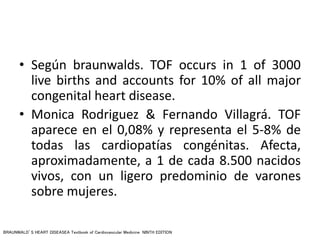 • Según braunwalds. TOF occurs in 1 of 3000
live births and accounts for 10% of all major
congenital heart disease.
• Monica Rodriguez & Fernando Villagrá. TOF
aparece en el 0,08% y representa el 5-8% de
todas las cardiopatías congénitas. Afecta,
aproximadamente, a 1 de cada 8.500 nacidos
vivos, con un ligero predominio de varones
sobre mujeres.
BRAUNWALD’S HEART DISEASEA Textbook of Cardiovascular Medicine NINTH EDITION
 