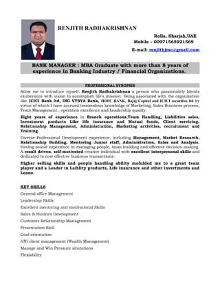 RENJITH RADHAKRISHNAN
Rolla, Sharjah,UAE
Mobile – 00971565921569
E-mail: renjithjmc@gmail.com
BANK MANAGER : MBA Graduate with more than 8 years of
experience in Banking Industry / Financial Organizations.
PROFESSIONAL SYNOPSIS
Allow me to introduce myself, Renjith Radhakrishnan a person who passionately blends
exuberance with vision to accomplish life's mission. Being associated with the organization
like ICICI Bank ltd, ING VYSYA Bank, HDFC BANK, Bajaj Capital and ICICI securities ltd by
virtue of which I have accrued tremendous knowledge of Marketing, Sales Business process,
Team Management , operation excellence and Leadership quality.
Eight years of experience in Branch operations,Team Handling, Liabilities sales,
Investment products Like life insurance and Mutual funds, Client servicing,
Relationship Management, Administration, Marketing activities, recruitment and
Training.
Diverse Professional Development experience, including Management, Market Research,
Relationship Building, Mentoring Junior staff, Administration, Sales and Analysis.
Having sound experience in managing people, team building and effective decision-making.
A result driven, self-motivated creative individual with excellent interpersonal skills and
dedicated to cost effective business transactions.
Higher selling skills and people handling ability molulded me to a great team
player and a Leader in Laiblity products, Life insurance and other invertments and
Loans.
KEY SKILLS
General office Management
Leadership Skills
Excellent mentoring and motivational Skills
Sales & Busines Development
Customer Relationship Management
Presentation Skill
Goal orientation
HNI client management (Wealth Management)
Manage and Win Pressure situtations
Flexiability
 