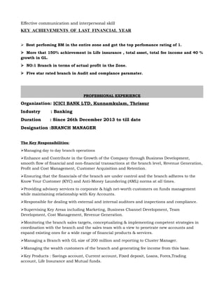Effective communication and interpersonal skill
KEY ACHIEVEMENTS OF LAST FINANCIAL YEAR
Best perfoming BM in the entire zone and got the top perfomance rating of 1.
More that 150% achievement in Life insurance , total asset, total fee income and 40 %
growth in GL.
NO:1 Branch in terms of actual profit in the Zone.
Five star rated branch in Audit and complance paramater.
PROFESSIONAL EXPERIENCE
Organization: ICICI BANK LTD, Kunnamkulam, Thrissur
Industry : Banking
Duration : Since 26th December 2013 to till date
Designation :BRANCH MANAGER
The Key Responsibilities:
Managing day to day branch operations
Enhance and Contribute in the Growth of the Company through Business Development,
smooth flow of financial and non-financial transactions at the branch level, Revenue Generation,
Profit and Cost Management, Customer Acquisition and Retention.
Ensuring that the financials of the branch are under control and the branch adheres to the
Know Your Customer (KYC) and Anti-Money Laundering (AML) norms at all times.
Providing advisory services to corporate & high net-worth customers on funds management
while maintaining relationship with Key Accounts.
Responsible for dealing with external and internal auditors and inspections and compliance.
Supervising Key Areas including Marketing, Business Channel Development, Team
Development, Cost Management, Revenue Generation.
Monitoring the branch sales targets, conceptualizing & implementing competent strategies in
coordination with the branch and the sales team with a view to penetrate new accounts and
expand existing ones for a wide range of financial products & services.
Managing a Branch with GL size of 200 million and reporting to Cluster Manager.
Managing the wealth customers of the branch and generating fee income from this base. 
Key Products : Savings account, Current account, Fixed deposit, Loans, Forex,Trading
account, Life Insurance and Mutual funds.
 