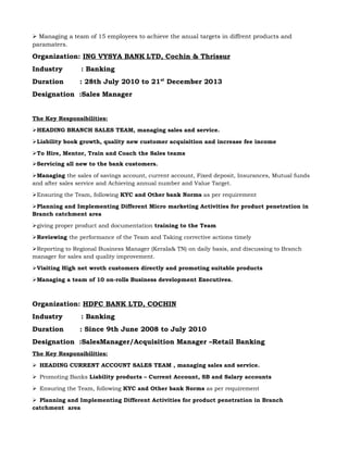  Managing a team of 15 employees to achieve the anual targets in diffrent products and
paramaters.
Organization: ING VYSYA BANK LTD, Cochin & Thrissur
Industry : Banking
Duration : 28th July 2010 to 21st
December 2013
Designation :Sales Manager
The Key Responsibilities:
HEADING BRANCH SALES TEAM, managing sales and service.
Liability book growth, quality new customer acquisition and increase fee income
To Hire, Mentor, Train and Coach the Sales teams
Servicing all new to the bank customers.
Managing the sales of savings account, current account, Fixed deposit, Insurances, Mutual funds
and after sales service and Achieving annual number and Value Target.
Ensuring the Team, following KYC and Other bank Norms as per requirement
Planning and Implementing Different Micro marketing Activities for product penetration in
Branch catchment area
giving proper product and documentation training to the Team
Reviewing the performance of the Team and Taking corrective actions timely
Reporting to Regional Business Manager (Kerala& TN) on daily basis, and discussing to Branch
manager for sales and quality improvement.
Visiting High net wroth customers directly and promoting suitable products
Managing a team of 10 on-rolls Business development Executives.
Organization: HDFC BANK LTD, COCHIN
Industry : Banking
Duration : Since 9th June 2008 to July 2010
Designation :SalesManager/Acquisition Manager –Retail Banking
The Key Responsibilities:
HEADING CURRENT ACCOUNT SALES TEAM , managing sales and service.
Promoting Banks Liability products – Current Account, SB and Salary accounts
Ensuring the Team, following KYC and Other bank Norms as per requirement
Planning and Implementing Different Activities for product penetration in Branch
catchment area
 