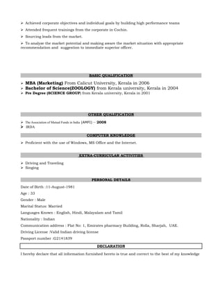 Achieved corporate objectives and individual goals by building high performance teams
Attended frequent trainings from the corporate in Cochin.
Sourcing leads from the market.
To analyze the market potential and making aware the market situation with appropriate
recommendation and suggestion to immediate superior officer.
BASIC QUALIFICATION
MBA (Marketing) From Calicut University, Kerala in 2006
Bachelor of Science(ZOOLOGY) from Kerala university, Kerala in 2004
Pre Degree (SCIENCE GROUP) from Kerala university, Kerala in 2001
OTHER QUALIFICATION
The Association of Mutual Funds in India (AMFI) – 2008
IRDA
COMPUTER KNOWLEDGE
Proficient with the use of Windows, MS Office and the Internet.
EXTRA-CURRICULAR ACTIVITIES
Driving and Traveling
Singing
PERSONAL DETAILS
Date of Birth :11-August-1981
Age : 33
Gender : Male
Marital Status: Married
Languages Known : English, Hindi, Malayalam and Tamil
Nationality : Indian
Communication address : Flat No: 1, Emirates pharmacy Building, Rolla, Sharjah, UAE.
Driving License :Valid Indian driving license
Passport number :G2141839
DECLARATION
I hereby declare that all information furnished hereto is true and correct to the best of my knowledge
 
