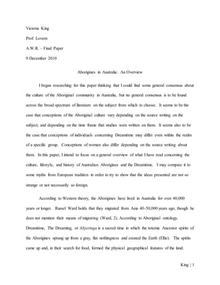 King | 1
Victoria King
Prof. Lovern
A.W.R. – Final Paper
9 December 2010
Aborigines in Australia: An Overview
I began researching for this paper thinking that I could find some general consensus about
the culture of the Aboriginal community in Australia, but no general consensus is to be found
across the broad spectrum of literature on the subject from which to choose. It seems to be the
case that conceptions of the Aboriginal culture vary depending on the source writing on the
subject, and depending on the time frame that studies were written on them. It seems also to be
the case that conceptions of individuals concerning Dreamtime may differ even within the realm
of a specific group. Conceptions of women also differ depending on the source writing about
them. In this paper, I intend to focus on a general overview of what I have read concerning the
culture, lifestyle, and history of Australian Aborigines and the Dreamtime. I may compare it to
some myths from European tradition in order to try to show that the ideas presented are not so
strange or not necessarily so foreign.
According to Western theory, the Aborigines have lived in Australia for over 40,000
years or longer. Russel Ward holds that they migrated from Asia 40-50,000 years ago, though he
does not mention their means of migrating (Ward, 2). According to Aboriginal ontology,
Dreamtime, The Dreaming, or Altjeringa is a sacred time in which the totemic Ancestor spirits of
the Aborigines sprang up from a gray, flat nothingness and created the Earth (Ellie). The spirits
came up and, in their search for food, formed the physical geographical features of the land.
 