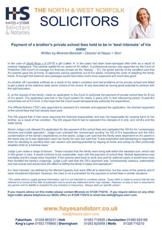 Payment of a brother’s private school fees held to be in ‘best interests’ of his
sister
Written by Miranda Marshall – Director at Hayes + Storr
In the case of David Ross v A [2015] a girl (called ‘A’ in the case) had been brain-damaged after birth as a result of
medical negligence. The parents settled for an award of £5 million. A professional person was appointed by the Court of
Protection (‘the Court’) to manage A’s finances (known as the ‘Deputy’ – ‘D’). He spoke warmly of the excellent care that
A’s parents gave her at home. D approved various payments out of A’s award, including the costs of adapting the family
home. D thought that external care packages would have been much more expensive and much less good.
A’s brother (‘B’) inevitably suffered as a result of his sister’s condition and had problems at his primary school and failed
to get a place at the selective state senior school of his choice. B was described as having great potential to achieve with
the right education.
D, at the request of the family, made an application to the Court to authorise the payment of private school fees for B out
of A’s award. The application was lost in the Court system for nearly 2 years and, in that intervening period, D paid B’s
school fees out of A’s fund, in the hope that the Court would retrospectively authorise the expenditure.
The Official Solicitor (“OS”) was appointed to represent A’s interests and opposed the application. He claimed repayment
of the school fees that had already been paid.
The OS argued that A had never assumed the financial responsibility and was not responsible for causing harm to her
brother, as a result of her condition. The OS argued that D had to represent the interests of A only, and not B’s and the
wider family.
Senior Judge Lush allowed D’s application for the payment of B’s school fees and castigated the OS for his “unnecessary
intrusive and hostile approach”. Judge Lush criticised the “microscopic scrutiny” by OS of D’s expenditure and the OS’s
condemnation of the family’s dependence on the award. Judge Lush said that the family were dependent on A’s award in
the same way as A was dependent upon her family for care and said that “it was insensitive and demeaning to stigmatise
them for deciding to sacrifice their own careers and earning-potential by staying at home and caring for their profoundly
disabled child on a full-time basis.”
Judge Lush noted a range of factors. These included that the family were living well within the awarded sum, which had
in fact grown in size. It would continue to be sustainable, even with the payment of school fees. Mutual dependency was
inevitable and B’s needs were important. If the parents went back to work and paid for external carers it would have more
than doubled the family’s outgoings. Judge Lush said that the OS’s approach was “unnecessarily cautious, paternalistic
and risk-averse and would have the effect of stifling the family’s hopes and aspirations”.
A’s ‘best interests’ (as defined by the Mental Capacity Act) were difficult to determine, but the views of the parents and D
were considered important. However, the case is not a precedent for the payment of school fees in similar situations.
“This article aims to supply general information, but it is not intended to constitute advice. Every effort is made to ensure that the law
referred to is correct at the date of publication and to avoid any statement which may mislead. However no duty of care is assumed to
any person and no liability is accepted for any omission or inaccuracy. Always seek our specific advice”.
If you require advice on this matter please contact Miranda on 01328 710210. If you require advice on any other
legal matter please telephone our Wells office on 01328 710210 or email law.wells@hayes-storr.com.
THE NORTH & WEST NORFOLK
SOLICITORS
www.hayesandstorr.co.uk
law@hayes-storr.com
Fakenham 01328 863231 | Holt 01263 712835 | Hunstanton 01485 524166
King’s Lynn 01553 778900 | Sheringham 01263 825959 | Wells 01328 710210
 