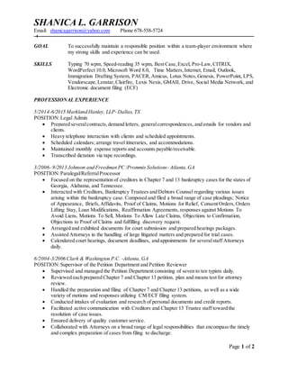 Page 1 of 2
SHANICA L. GARRISON
Email: shanicagarrison@yahoo.com Phone 678-558-5724
GOAL To successfully maintain a responsible position within a team-player environment where
my strong skills and experience can be used.
SKILLS Typing 70 wpm, Speed-reading 35 wpm, Best Case,Excel, Pro-Law,CITRIX,
WordPerfect 10.0, Microsoft Word 8.0, Time Matters,Internet, Email, Outlook,
Immigration Drafting System, PACER,Amicus, Lotus Notes,Genesis, PowerPoint, LPS,
Vendorscape,Lenstar,Clairfire, Lexis Nexis, GMAIL Drive, Social Media Network, and
Electronic document filing (ECF)
PROFESSIONAL EXPERIENCE
5/2014-6/2015 Markland Hanley, LLP- Dallas, TX
POSITION:Legal Admin
 Prepared severalcontracts, demand letters, generalcorrespondences, and emails for vendors and
clients.
 Heavy telephone interaction with clients and scheduled appointments.
 Scheduled calendars; arrange travel itineraries, and accommodations.
 Maintained monthly expense reports and accounts payable/receivable.
 Transcribed dictation via tape recordings.
3/2006- 9/2013 Johnson and Freedman PC /Prommis Solutions- Atlanta,GA
POSITION:Paralegal/ReferralProcessor
 Focused on the representation of creditors in Chapter 7 and 13 bankruptcy cases for the states of
Georgia, Alabama, and Tennessee.
 Interacted with Creditors, Bankruptcy Trustees and Debtors Counsel regarding various issues
arising within the bankruptcy case. Composed and filed a broad range of case pleadings; Notice
of Appearance, Briefs,Affidavits, Proof of Claims, Motions for Relief, Consent Orders, Orders
Lifting Stay, Loan Modifications, Reaffirmation Agreements, responses against Motions To
Avoid Liens, Motions To Sell, Motions To Allow Late Claims, Objections to Confirmation,
Objections to Proof of Claims and fulfilling discovery request.
 Arranged and exhibited documents for court submission and prepared hearings packages.
 Assisted Attorneys in the handling of large litigated matters and prepared for trial cases.
 Calendared court hearings, document deadlines, and appointments for severalstaff Attorneys
daily.
6/2004-3/2006 Clark & Washington P.C. -Atlanta, GA
POSITION:Supervisor of the Petition Department and Petition Reviewer
 Supervised and managed the Petition Department consisting of seven to ten typists daily.
 Reviewed each prepared Chapter 7 and Chapter 13 petition, plan and means test for attorney
review.
 Handled the preparation and filing of Chapter 7 and Chapter 13 petitions, as well as a wide
variety of motions and responses utilizing CM/ECF filing system.
 Conducted intakes of evaluation and research of personal documents and credit reports.
 Facilitated active communication with Creditors and Chapter 13 Trustee staff toward the
resolution of case issues.
 Ensured delivery of quality customer service.
 Collaborated with Attorneys on a broad range of legal responsibilities that encompass the timely
and complex preparation of cases from filing to discharge.
 