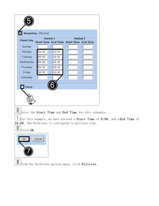 Enter the Start Time and End Time for this schedule.

   For this example, we have entered a Start Time of 8:00, and a End Time of
18:00. The NetScreen is configured in military time.

   Click OK.




   From the NetScreen options menu, click Policies.
 