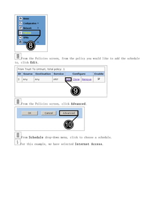 From the Policies screen, from the policy you would like to add the schedule
to, click Edit.




    From the Policies screen, click Advanced.




    From Schedule drop-down menu, click to choose a schedule.

   For this example, we have selected Internet Access.
 