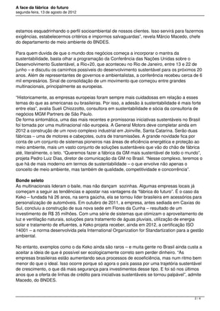 A face da fábrica do futuro
segunda-feira, 13 de agosto de 2012




estamos esquadrinhando o perfil socioambiental de nossos clientes. Isso servirá para fazermos
exigências, estabelecermos critérios e impormos salvaguardas”, revela Márcio Macedo, chefe
do departamento de meio ambiente do BNDES.

Para quem duvida de que o mundo dos negócios começa a incorporar o mantra da
sustentabilidade, basta olhar a programação da Conferência das Nações Unidas sobre o
Desenvolvimento Sustentável, a Rio+20, que aconteceu no Rio de Janeiro, entre 13 e 22 de
junho – e discutiu os caminhos possíveis do desenvolvimento sustentável para os próximos 20
anos. Além de representantes de governos e ambientalistas, a conferência recebeu cerca de 6
mil empresários. Sinal de consolidação de um movimento que começou entre grandes
multinacionais, principalmente as europeias.

“Historicamente, as empresas europeias foram sempre mais cuidadosas em relação a esses
temas do que as americanas ou brasileiras. Por isso, a adesão à sustentabilidade é mais forte
entre elas”, avalia Sueli Chiozzotto, consultora em sustentabilidade e sócia da consultoria de
negócios MGM Partners de São Paulo.
De forma sintomática, uma das mais recentes e promissoras iniciativas sustentáveis no Brasil
foi tomada por uma multinacional não europeia. A General Motors deve completar ainda em
2012 a construção de um novo complexo industrial em Joinville, Santa Catarina. Serão duas
fábricas – uma de motores e cabeçotes, outra de transmissões. A grande novidade fica por
conta de um conjunto de sistemas pioneiros nas áreas de eficiência energética e proteção ao
meio ambiente, mais um vasto conjunto de soluções sustentáveis que vão do chão de fábrica
até, literalmente, o teto. “Queremos fazer a fábrica da GM mais sustentável de todo o mundo”,
projeta Pedro Luiz Dias, diretor de comunicação da GM no Brasil. “Nesse complexo, teremos o
que há de mais moderno em termos de sustentabilidade – o que envolve não apenas o
conceito de meio ambiente, mas também de qualidade, competitividade e concorrência”.

Bonde seleto
As multinacionais lideram o baile, mas não dançam  sozinhas. Algumas empresas locais já
começam a seguir as tendências e apostar nas vantagens da “fábrica do futuro”. É o caso da
Keko – fundada há 26 anos, na serra gaúcha, ela se tornou líder brasileira em acessórios para
personalização de automóveis. Em outubro de 2011, a empresa, antes sediada em Caxias do
Sul, concluiu a construção de sua nova sede em Flores da Cunha – resultado de um
investimento de R$ 35 milhões. Com uma série de sistemas que otimizam o aproveitamento de
luz e ventilação naturais, soluções para tratamento de águas pluviais, utilização de energia
solar e tratamento de efluentes, a Keko projeta receber, ainda em 2012, a certificação ISO
14001 – a norma desenvolvida pela International Organization for Standartization para a gestão
ambiental.

No entanto, exemplos como o da Keko ainda são raros – e muita gente no Brasil ainda custa a
aceitar a ideia de que é possível ser ecologicamente correto sem perder dinheiro. “As
empresas brasileiras estão aumentando seus processos de ecoeficiência, mas num ritmo bem
menor do que o ideal. Isso ocorre porque só agora o país passa por uma trajetória sustentável
de crescimento, o que dá mais segurança para investimentos desse tipo. E foi só nos últimos
anos que a oferta de linhas de crédito para iniciativas sustentáveis se tornou palpável”, admite
Macedo, do BNDES.



                                                                                            2/4
 