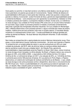 A face da fábrica do futuro
segunda-feira, 13 de agosto de 2012




Outra pedra no caminho: é mais fácil construir uma fábrica verde desde a raiz do que tornar
mais sustentável uma planta que já está em funcionamento. “Gastar milhões de dólares em
sustentabilidade é difícil para a maior parte das indústrias, ainda mais quando a roda já está
girando e a fábrica, funcionando”, avalia Fernando de Geus, gerente de responsabilidade social
e ambiental da Masisa – outra empresa que vem apostando na ecoeficiência. Sediada no Chile
e voltada a produtos de madeira, a companhia trabalha no Brasil, há dez anos, e é referência
no reúso de água. Sua unidade em Ponta Grossa (PR) conta com um circuito hídrico fechado –
em que toda a água usada no processo produtivo é tratada e reutilizada constantemente,
reduzindo a geração dos famigerados efluentes industriais. Em sua unidade em Montenegro
(RS), a Masisa desenvolveu outro processo pioneiro: a água é extraída dos restos da própria
madeira, matéria-prima de seus produtos (veja mais no quadro abaixo). O resultado dessas
iniciativas é o impressionante número zero – a exata quantidade de resíduos geradas por
ambas as plantas da Masisa. “As duas fábricas não produzem efluentes. É tudo reciclado”,
garante Geus.

Nem todas as companhias têm a oportunidade de construir fábricas inteiramente novas. Para
essas, a única alternativa é buscar melhorias incrementais – tal como vem fazendo a Pepsico.
“A companhia tem um projeto global de reduzir o uso de combustíveis em 25% em cada
unidade de produção, até 2015, além de eliminar todos os resíduos sólidos destinados a
aterros sanitários a partir de suas unidades fabris”, diz Cláudia Pires, gerente de
sustentabilidade e responsabilidade social da PepsiCo no Brasil. Além disso, várias iniciativas
no reúso de água foram lançadas na última década. No Brasil, a Pepsico reduziu seu consumo
de água em 32%, entre 2006 e 2008 – o equivalente a 540 milhões de litros. Em toda a
América do Sul, a multinacional atingiu em 2011 uma redução de 25%, ou 1,04 bilhão de litros,
o suficiente para encher 500 piscinas olímpicas. Em sua planta em Porto Alegre, a Pepsico
desenvolveu um sistema de reutilização de resíduos semelhante ao da Masisa – o que, aliado
ao reúso da água e de outros processos contra o desperdício, deve levar a uma economia de
R$ 705 mil por ano. “Incluir a sustentabilidade em uma planta que já está em operação é, de
fato, um desafio. Mas o desafio pode se transformar em impacto financeiro positivo para a
indústria e para a sociedade em geral”, avalia Pires.




                                                                                          3/4
 