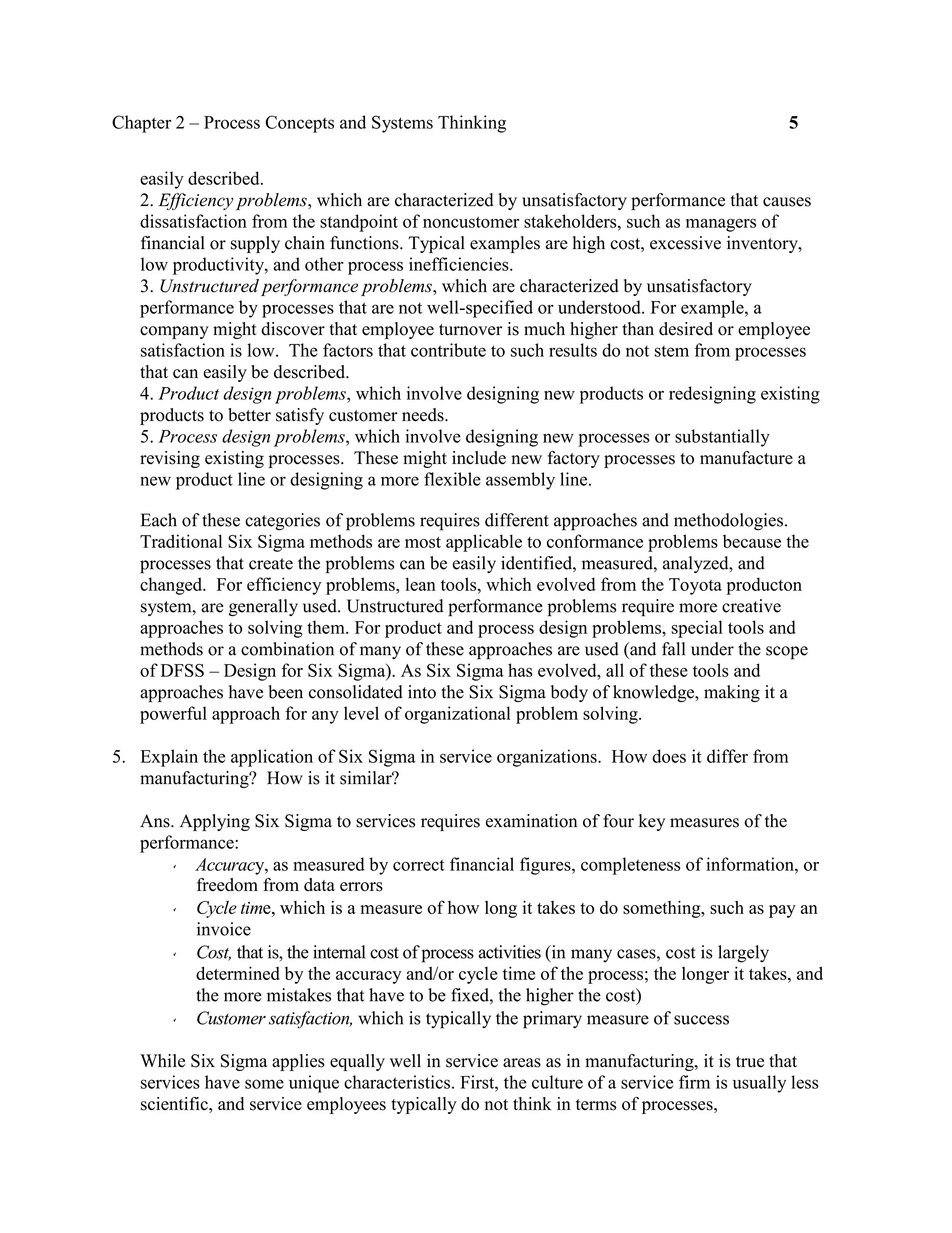 Chapter 2 – Process Concepts and Systems Thinking 5
easily described.
2. Efficiency problems, which are characterized by unsatisfactory performance that causes
dissatisfaction from the standpoint of noncustomer stakeholders, such as managers of
financial or supply chain functions. Typical examples are high cost, excessive inventory,
low productivity, and other process inefficiencies.
3. Unstructured performance problems, which are characterized by unsatisfactory
performance by processes that are not well-specified or understood. For example, a
company might discover that employee turnover is much higher than desired or employee
satisfaction is low. The factors that contribute to such results do not stem from processes
that can easily be described.
4. Product design problems, which involve designing new products or redesigning existing
products to better satisfy customer needs.
5. Process design problems, which involve designing new processes or substantially
revising existing processes. These might include new factory processes to manufacture a
new product line or designing a more flexible assembly line.
Each of these categories of problems requires different approaches and methodologies.
Traditional Six Sigma methods are most applicable to conformance problems because the
processes that create the problems can be easily identified, measured, analyzed, and
changed. For efficiency problems, lean tools, which evolved from the Toyota producton
system, are generally used. Unstructured performance problems require more creative
approaches to solving them. For product and process design problems, special tools and
methods or a combination of many of these approaches are used (and fall under the scope
of DFSS – Design for Six Sigma). As Six Sigma has evolved, all of these tools and
approaches have been consolidated into the Six Sigma body of knowledge, making it a
powerful approach for any level of organizational problem solving.
5. Explain the application of Six Sigma in service organizations. How does it differ from
manufacturing? How is it similar?
Ans. Applying Six Sigma to services requires examination of four key measures of the
performance:
Accuracy, as measured by correct financial figures, completeness of information, or
freedom from data errors
Cycle time, which is a measure of how long it takes to do something, such as pay an
invoice
Cost, that is, the internal cost of process activities (in many cases, cost is largely
determined by the accuracy and/or cycle time of the process; the longer it takes, and
the more mistakes that have to be fixed, the higher the cost)
Customer satisfaction, which is typically the primary measure of success
While Six Sigma applies equally well in service areas as in manufacturing, it is true that
services have some unique characteristics. First, the culture of a service firm is usually less
scientific, and service employees typically do not think in terms of processes,
 
