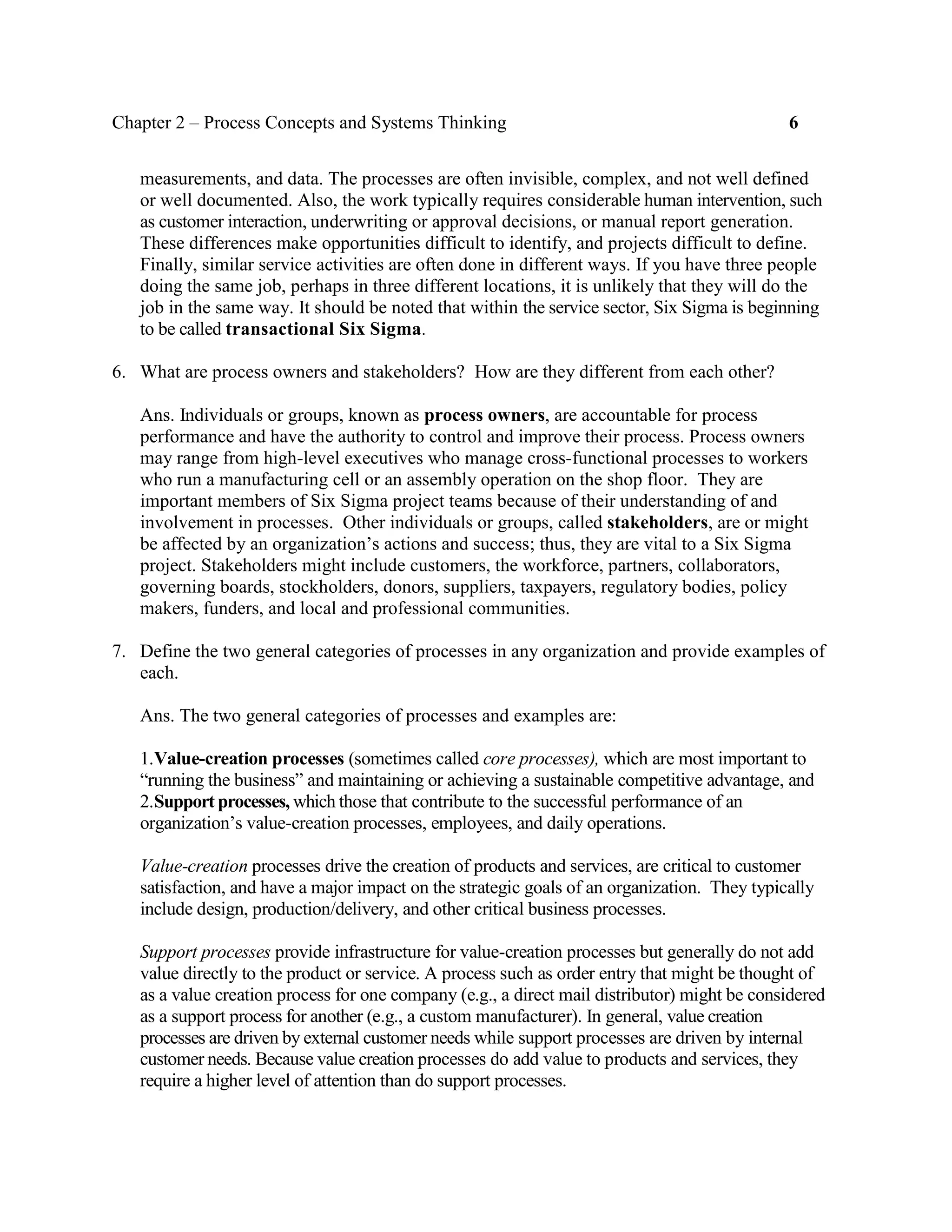 Chapter 2 – Process Concepts and Systems Thinking 6
measurements, and data. The processes are often invisible, complex, and not well defined
or well documented. Also, the work typically requires considerable human intervention, such
as customer interaction, underwriting or approval decisions, or manual report generation.
These differences make opportunities difficult to identify, and projects difficult to define.
Finally, similar service activities are often done in different ways. If you have three people
doing the same job, perhaps in three different locations, it is unlikely that they will do the
job in the same way. It should be noted that within the service sector, Six Sigma is beginning
to be called transactional Six Sigma.
6. What are process owners and stakeholders? How are they different from each other?
Ans. Individuals or groups, known as process owners, are accountable for process
performance and have the authority to control and improve their process. Process owners
may range from high-level executives who manage cross-functional processes to workers
who run a manufacturing cell or an assembly operation on the shop floor. They are
important members of Six Sigma project teams because of their understanding of and
involvement in processes. Other individuals or groups, called stakeholders, are or might
be affected by an organization’s actions and success; thus, they are vital to a Six Sigma
project. Stakeholders might include customers, the workforce, partners, collaborators,
governing boards, stockholders, donors, suppliers, taxpayers, regulatory bodies, policy
makers, funders, and local and professional communities.
7. Define the two general categories of processes in any organization and provide examples of
each.
Ans. The two general categories of processes and examples are:
1.Value-creation processes (sometimes called core processes), which are most important to
“running the business” and maintaining or achieving a sustainable competitive advantage, and
2.Support processes, which those that contribute to the successful performance of an
organization’s value-creation processes, employees, and daily operations.
Value-creation processes drive the creation of products and services, are critical to customer
satisfaction, and have a major impact on the strategic goals of an organization. They typically
include design, production/delivery, and other critical business processes.
Support processes provide infrastructure for value-creation processes but generally do not add
value directly to the product or service. A process such as order entry that might be thought of
as a value creation process for one company (e.g., a direct mail distributor) might be considered
as a support process for another (e.g., a custom manufacturer). In general, value creation
processes are driven by external customer needs while support processes are driven by internal
customer needs. Because value creation processes do add value to products and services, they
require a higher level of attention than do support processes.
 