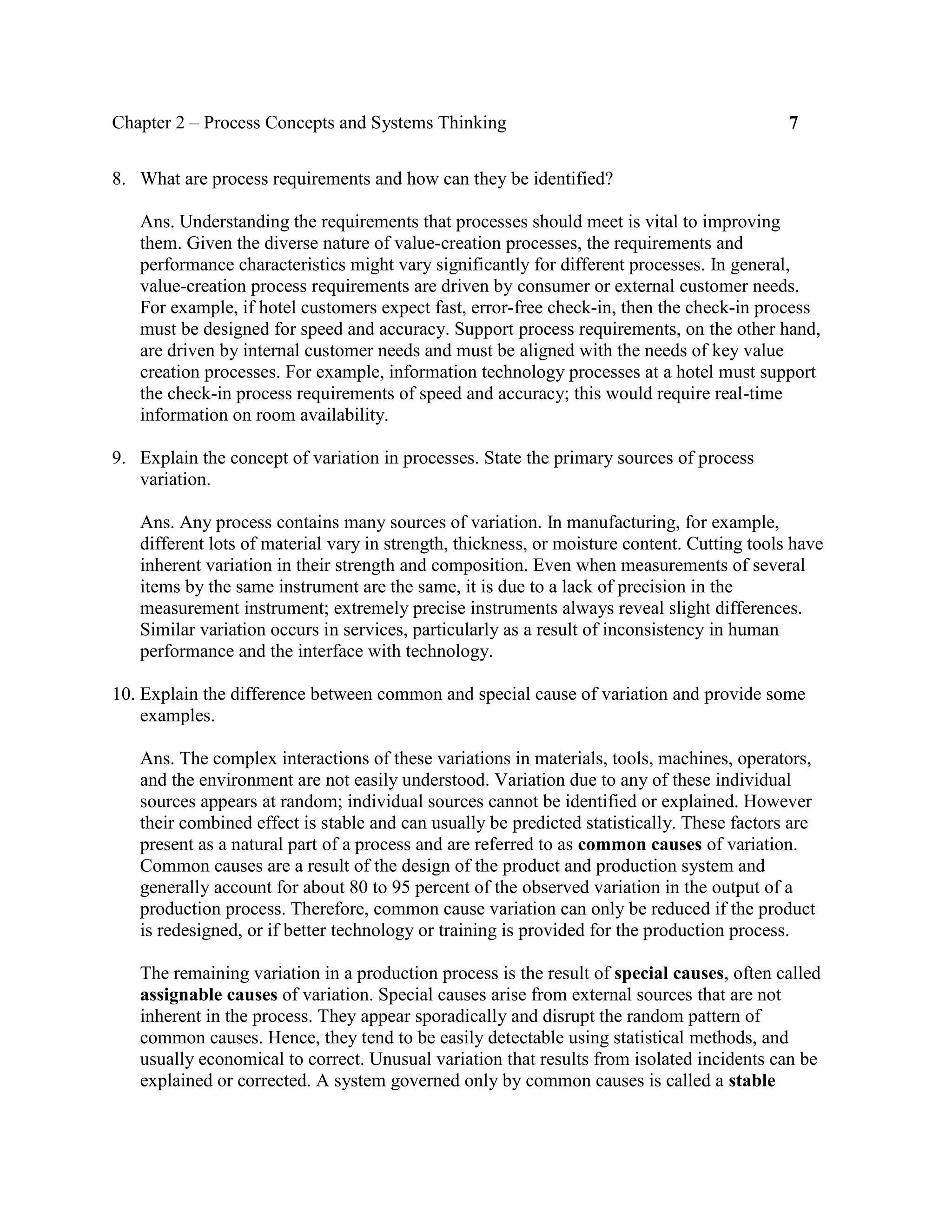 Chapter 2 – Process Concepts and Systems Thinking 7
8. What are process requirements and how can they be identified?
Ans. Understanding the requirements that processes should meet is vital to improving
them. Given the diverse nature of value-creation processes, the requirements and
performance characteristics might vary significantly for different processes. In general,
value-creation process requirements are driven by consumer or external customer needs.
For example, if hotel customers expect fast, error-free check-in, then the check-in process
must be designed for speed and accuracy. Support process requirements, on the other hand,
are driven by internal customer needs and must be aligned with the needs of key value
creation processes. For example, information technology processes at a hotel must support
the check-in process requirements of speed and accuracy; this would require real-time
information on room availability.
9. Explain the concept of variation in processes. State the primary sources of process
variation.
Ans. Any process contains many sources of variation. In manufacturing, for example,
different lots of material vary in strength, thickness, or moisture content. Cutting tools have
inherent variation in their strength and composition. Even when measurements of several
items by the same instrument are the same, it is due to a lack of precision in the
measurement instrument; extremely precise instruments always reveal slight differences.
Similar variation occurs in services, particularly as a result of inconsistency in human
performance and the interface with technology.
10. Explain the difference between common and special cause of variation and provide some
examples.
Ans. The complex interactions of these variations in materials, tools, machines, operators,
and the environment are not easily understood. Variation due to any of these individual
sources appears at random; individual sources cannot be identified or explained. However
their combined effect is stable and can usually be predicted statistically. These factors are
present as a natural part of a process and are referred to as common causes of variation.
Common causes are a result of the design of the product and production system and
generally account for about 80 to 95 percent of the observed variation in the output of a
production process. Therefore, common cause variation can only be reduced if the product
is redesigned, or if better technology or training is provided for the production process.
The remaining variation in a production process is the result of special causes, often called
assignable causes of variation. Special causes arise from external sources that are not
inherent in the process. They appear sporadically and disrupt the random pattern of
common causes. Hence, they tend to be easily detectable using statistical methods, and
usually economical to correct. Unusual variation that results from isolated incidents can be
explained or corrected. A system governed only by common causes is called a stable
 
