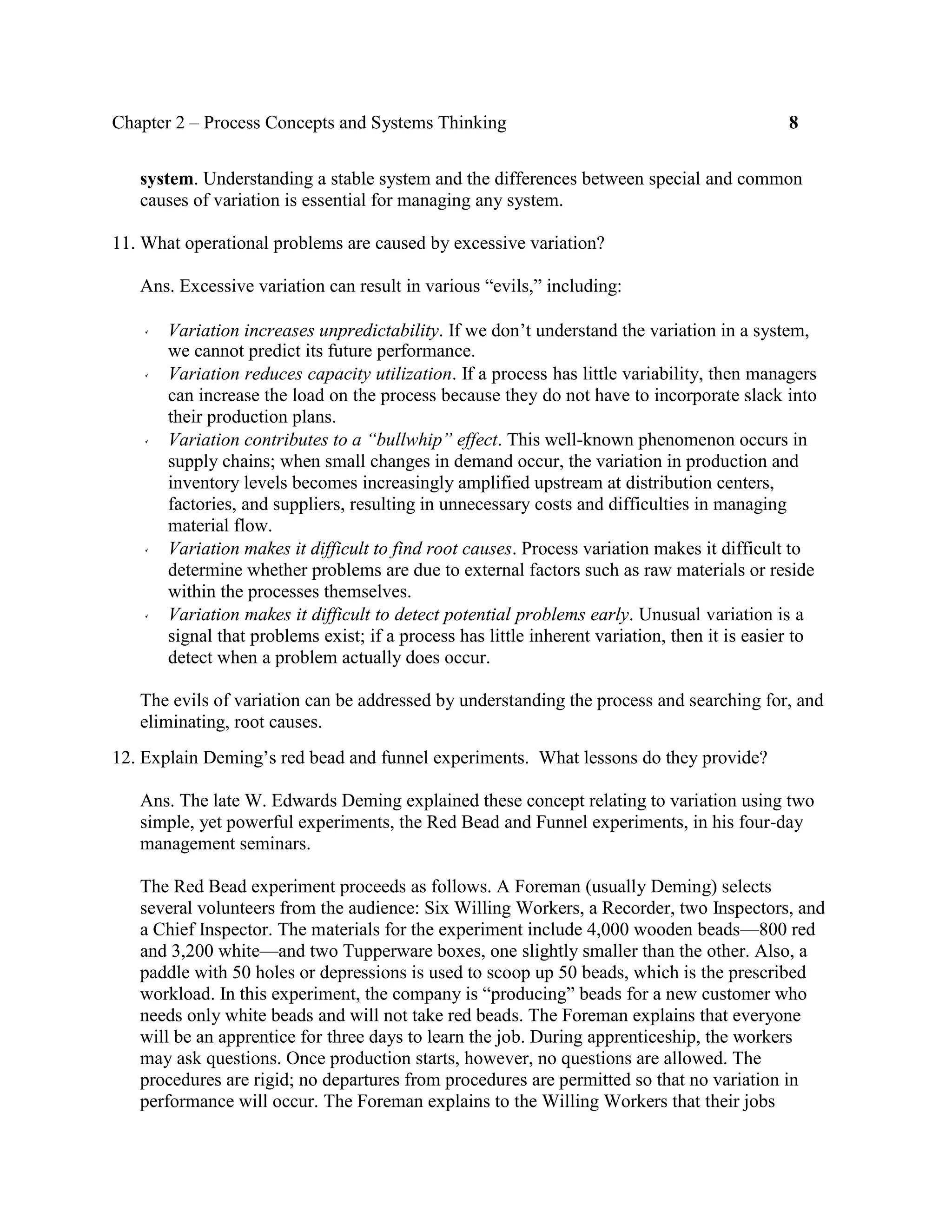 Chapter 2 – Process Concepts and Systems Thinking 8
system. Understanding a stable system and the differences between special and common
causes of variation is essential for managing any system.
11. What operational problems are caused by excessive variation?
Ans. Excessive variation can result in various “evils,” including:
Variation increases unpredictability. If we don’t understand the variation in a system,
we cannot predict its future performance.
Variation reduces capacity utilization. If a process has little variability, then managers
can increase the load on the process because they do not have to incorporate slack into
their production plans.
Variation contributes to a “bullwhip” effect. This well-known phenomenon occurs in
supply chains; when small changes in demand occur, the variation in production and
inventory levels becomes increasingly amplified upstream at distribution centers,
factories, and suppliers, resulting in unnecessary costs and difficulties in managing
material flow.
Variation makes it difficult to find root causes. Process variation makes it difficult to
determine whether problems are due to external factors such as raw materials or reside
within the processes themselves.
Variation makes it difficult to detect potential problems early. Unusual variation is a
signal that problems exist; if a process has little inherent variation, then it is easier to
detect when a problem actually does occur.
The evils of variation can be addressed by understanding the process and searching for, and
eliminating, root causes.
12. Explain Deming’s red bead and funnel experiments. What lessons do they provide?
Ans. The late W. Edwards Deming explained these concept relating to variation using two
simple, yet powerful experiments, the Red Bead and Funnel experiments, in his four-day
management seminars.
The Red Bead experiment proceeds as follows. A Foreman (usually Deming) selects
several volunteers from the audience: Six Willing Workers, a Recorder, two Inspectors, and
a Chief Inspector. The materials for the experiment include 4,000 wooden beads—800 red
and 3,200 white—and two Tupperware boxes, one slightly smaller than the other. Also, a
paddle with 50 holes or depressions is used to scoop up 50 beads, which is the prescribed
workload. In this experiment, the company is “producing” beads for a new customer who
needs only white beads and will not take red beads. The Foreman explains that everyone
will be an apprentice for three days to learn the job. During apprenticeship, the workers
may ask questions. Once production starts, however, no questions are allowed. The
procedures are rigid; no departures from procedures are permitted so that no variation in
performance will occur. The Foreman explains to the Willing Workers that their jobs
 