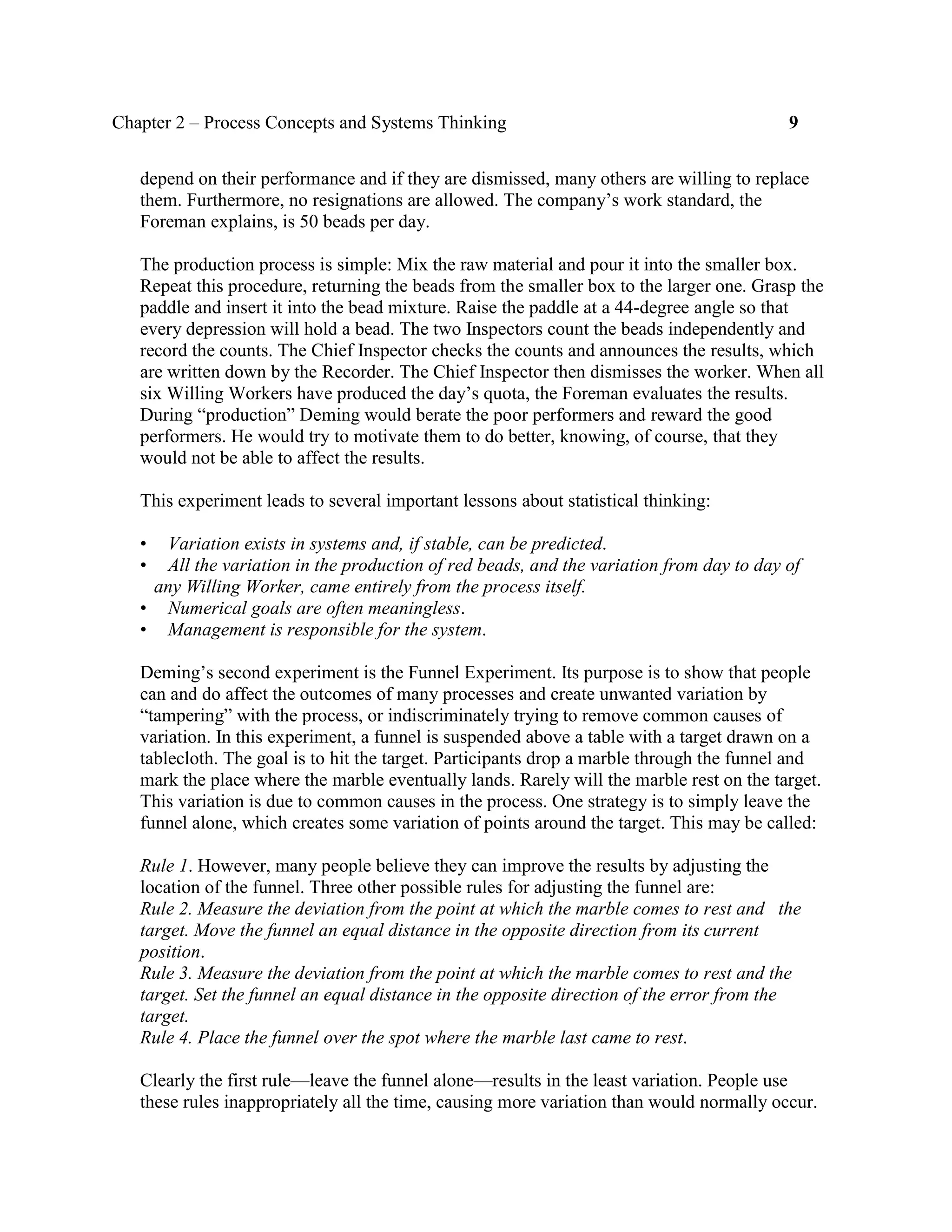 Chapter 2 – Process Concepts and Systems Thinking 9
depend on their performance and if they are dismissed, many others are willing to replace
them. Furthermore, no resignations are allowed. The company’s work standard, the
Foreman explains, is 50 beads per day.
The production process is simple: Mix the raw material and pour it into the smaller box.
Repeat this procedure, returning the beads from the smaller box to the larger one. Grasp the
paddle and insert it into the bead mixture. Raise the paddle at a 44-degree angle so that
every depression will hold a bead. The two Inspectors count the beads independently and
record the counts. The Chief Inspector checks the counts and announces the results, which
are written down by the Recorder. The Chief Inspector then dismisses the worker. When all
six Willing Workers have produced the day’s quota, the Foreman evaluates the results.
During “production” Deming would berate the poor performers and reward the good
performers. He would try to motivate them to do better, knowing, of course, that they
would not be able to affect the results.
This experiment leads to several important lessons about statistical thinking:
• Variation exists in systems and, if stable, can be predicted.
• All the variation in the production of red beads, and the variation from day to day of
any Willing Worker, came entirely from the process itself.
• Numerical goals are often meaningless.
• Management is responsible for the system.
Deming’s second experiment is the Funnel Experiment. Its purpose is to show that people
can and do affect the outcomes of many processes and create unwanted variation by
“tampering” with the process, or indiscriminately trying to remove common causes of
variation. In this experiment, a funnel is suspended above a table with a target drawn on a
tablecloth. The goal is to hit the target. Participants drop a marble through the funnel and
mark the place where the marble eventually lands. Rarely will the marble rest on the target.
This variation is due to common causes in the process. One strategy is to simply leave the
funnel alone, which creates some variation of points around the target. This may be called:
Rule 1. However, many people believe they can improve the results by adjusting the
location of the funnel. Three other possible rules for adjusting the funnel are:
Rule 2. Measure the deviation from the point at which the marble comes to rest and the
target. Move the funnel an equal distance in the opposite direction from its current
position.
Rule 3. Measure the deviation from the point at which the marble comes to rest and the
target. Set the funnel an equal distance in the opposite direction of the error from the
target.
Rule 4. Place the funnel over the spot where the marble last came to rest.
Clearly the first rule—leave the funnel alone—results in the least variation. People use
these rules inappropriately all the time, causing more variation than would normally occur.
 