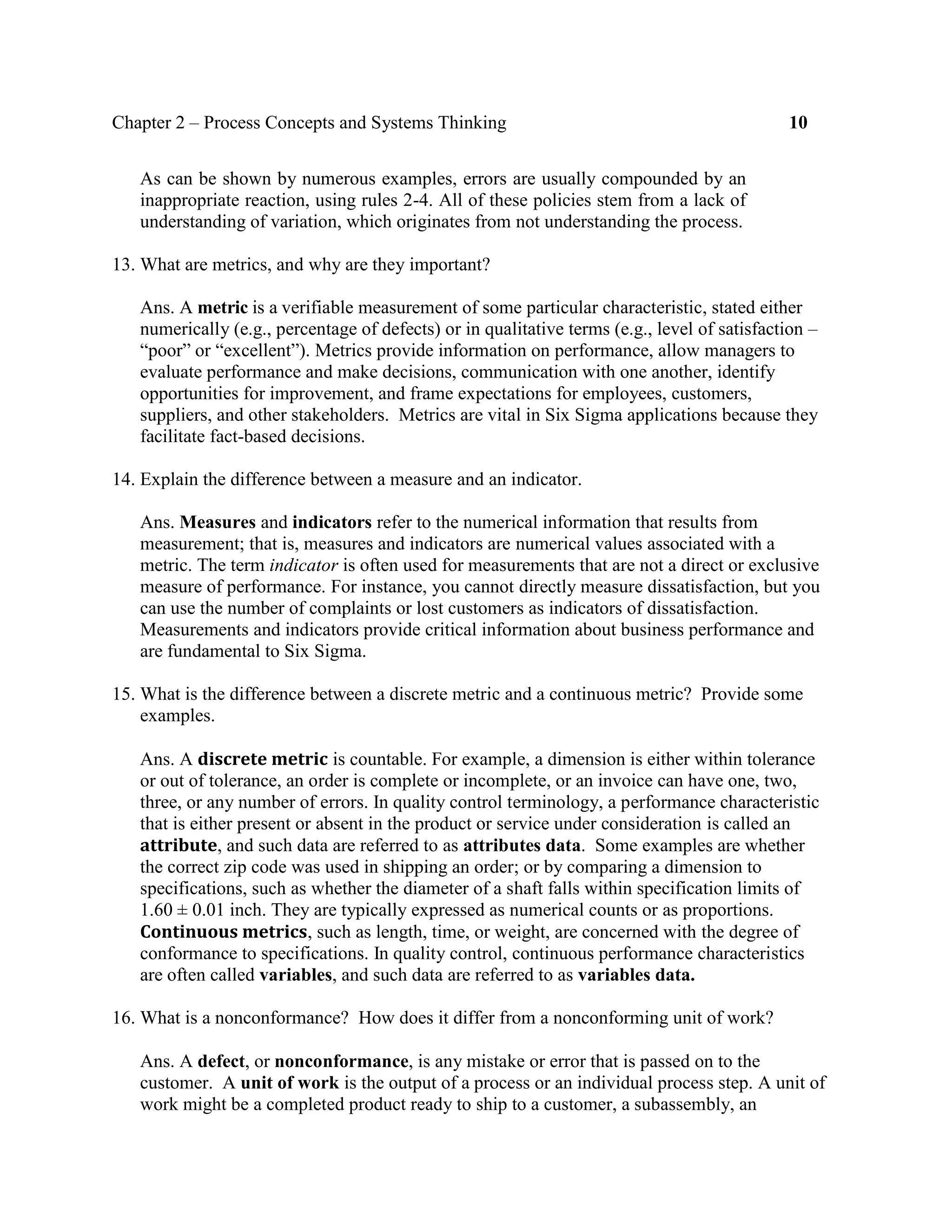 Chapter 2 – Process Concepts and Systems Thinking 10
As can be shown by numerous examples, errors are usually compounded by an
inappropriate reaction, using rules 2-4. All of these policies stem from a lack of
understanding of variation, which originates from not understanding the process.
13. What are metrics, and why are they important?
Ans. A metric is a verifiable measurement of some particular characteristic, stated either
numerically (e.g., percentage of defects) or in qualitative terms (e.g., level of satisfaction –
“poor” or “excellent”). Metrics provide information on performance, allow managers to
evaluate performance and make decisions, communication with one another, identify
opportunities for improvement, and frame expectations for employees, customers,
suppliers, and other stakeholders. Metrics are vital in Six Sigma applications because they
facilitate fact-based decisions.
14. Explain the difference between a measure and an indicator.
Ans. Measures and indicators refer to the numerical information that results from
measurement; that is, measures and indicators are numerical values associated with a
metric. The term indicator is often used for measurements that are not a direct or exclusive
measure of performance. For instance, you cannot directly measure dissatisfaction, but you
can use the number of complaints or lost customers as indicators of dissatisfaction.
Measurements and indicators provide critical information about business performance and
are fundamental to Six Sigma.
15. What is the difference between a discrete metric and a continuous metric? Provide some
examples.
Ans. A discrete metric is countable. For example, a dimension is either within tolerance
or out of tolerance, an order is complete or incomplete, or an invoice can have one, two,
three, or any number of errors. In quality control terminology, a performance characteristic
that is either present or absent in the product or service under consideration is called an
attribute, and such data are referred to as attributes data. Some examples are whether
the correct zip code was used in shipping an order; or by comparing a dimension to
specifications, such as whether the diameter of a shaft falls within specification limits of
1.60 ± 0.01 inch. They are typically expressed as numerical counts or as proportions.
Continuous metrics, such as length, time, or weight, are concerned with the degree of
conformance to specifications. In quality control, continuous performance characteristics
are often called variables, and such data are referred to as variables data.
16. What is a nonconformance? How does it differ from a nonconforming unit of work?
Ans. A defect, or nonconformance, is any mistake or error that is passed on to the
customer. A unit of work is the output of a process or an individual process step. A unit of
work might be a completed product ready to ship to a customer, a subassembly, an
 