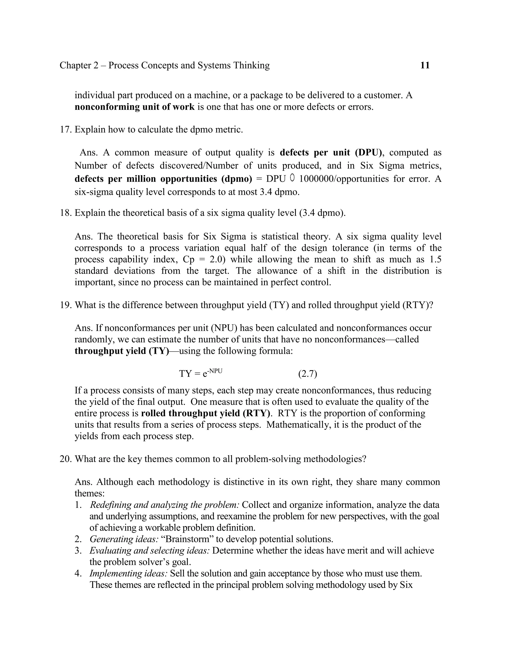 Chapter 2 – Process Concepts and Systems Thinking 11
individual part produced on a machine, or a package to be delivered to a customer. A
nonconforming unit of work is one that has one or more defects or errors.
17. Explain how to calculate the dpmo metric.
Ans. A common measure of output quality is defects per unit (DPU), computed as
Number of defects discovered/Number of units produced, and in Six Sigma metrics,
defects per million opportunities (dpmo) = DPU 1000000/opportunities for error. A
six-sigma quality level corresponds to at most 3.4 dpmo.
18. Explain the theoretical basis of a six sigma quality level (3.4 dpmo).
Ans. The theoretical basis for Six Sigma is statistical theory. A six sigma quality level
corresponds to a process variation equal half of the design tolerance (in terms of the
process capability index, Cp = 2.0) while allowing the mean to shift as much as 1.5
standard deviations from the target. The allowance of a shift in the distribution is
important, since no process can be maintained in perfect control.
19. What is the difference between throughput yield (TY) and rolled throughput yield (RTY)?
Ans. If nonconformances per unit (NPU) has been calculated and nonconformances occur
randomly, we can estimate the number of units that have no nonconformances—called
throughput yield (TY)—using the following formula:
TY = e-NPU
(2.7)
If a process consists of many steps, each step may create nonconformances, thus reducing
the yield of the final output. One measure that is often used to evaluate the quality of the
entire process is rolled throughput yield (RTY). RTY is the proportion of conforming
units that results from a series of process steps. Mathematically, it is the product of the
yields from each process step.
20. What are the key themes common to all problem-solving methodologies?
Ans. Although each methodology is distinctive in its own right, they share many common
themes:
1. Redefining and analyzing the problem: Collect and organize information, analyze the data
and underlying assumptions, and reexamine the problem for new perspectives, with the goal
of achieving a workable problem definition.
2. Generating ideas: “Brainstorm” to develop potential solutions.
3. Evaluating and selecting ideas: Determine whether the ideas have merit and will achieve
the problem solver’s goal.
4. Implementing ideas: Sell the solution and gain acceptance by those who must use them.
These themes are reflected in the principal problem solving methodology used by Six
 
